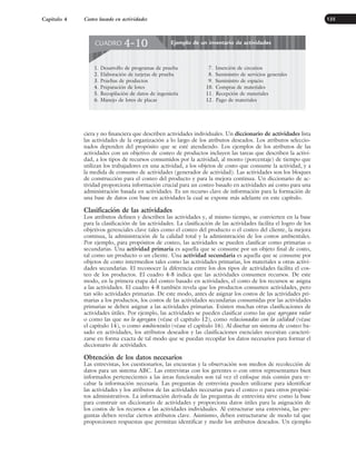 ciera y no financiera que describen actividades individuales. Un diccionario de actividades lista
las actividades de la organización a lo largo de los atributos deseados. Los atributos seleccio-
nados dependen del propósito que se esté atendiendo. Los ejemplos de los atributos de las
actividades con un objetivo de costeo de productos incluyen las tareas que describen la activi-
dad, a los tipos de recursos consumidos por la actividad, al monto (porcentaje) de tiempo que
utilizan los trabajadores en una actividad, a los objetos de costo que consume la actividad, y a
la medida de consumo de actividades (generador de actividad). Las actividades son los bloques
de construcción para el costeo del producto y para la mejora continua. Un diccionario de ac-
tividad proporciona información crucial para un costeo basado en actividades así como para una
administración basada en actividades. Es un recurso clave de información para la formación de
una base de datos con base en actividades la cual se expone más adelante en este capítulo.
Clasificación de las actividades
Los atributos definen y describen las actividades y, al mismo tiempo, se convierten en la base
para la clasificación de las actividades. La clasificación de las actividades facilita el logro de los
objetivos gerenciales clave tales como el costeo del producto o el costeo del cliente, la mejora
continua, la administración de la calidad total y la administración de los costos ambientales.
Por ejemplo, para propósitos de costeo, las actividades se pueden clasificar como primarias o
secundarias. Una actividad primaria es aquella que se consume por un objeto final de costo,
tal como un producto o un cliente. Una actividad secundaria es aquella que se consume por
objetos de costo intermedios tales como las actividades primarias, los materiales u otras activi-
dades secundarias. El reconocer la diferencia entre los dos tipos de actividades facilita el cos-
teo de los productos. El cuadro 4-8 indica que las actividades consumen recursos. De este
modo, en la primera etapa del costeo basado en actividades, el costo de los recursos se asigna
a las actividades. El cuadro 4-8 también revela que los productos consumen actividades, pero
tan sólo actividades primarias. De este modo, antes de asignar los costos de las actividades pri-
marias a los productos, los costos de las actividades secundarias consumidas por las actividades
primarias se deben asignar a las actividades primarias. Existen muchas otras clasificaciones de
actividades útiles. Por ejemplo, las actividades se pueden clasificar como las que agregan valor
o como las que no lo agregan (véase el capítulo 12), como relacionadas con la calidad (véase
el capítulo 14), o como ambientales (véase el capítulo 16). Al diseñar un sistema de costeo ba-
sado en actividades, los atributos deseados y las clasificaciones esenciales necesitan caracteri-
zarse en forma exacta de tal modo que se puedan recopilar los datos necesarios para formar el
diccionario de actividades.
Obtención de los datos necesarios
Las entrevistas, los cuestionarios, las encuestas y la observación son medios de recolección de
datos para un sistema ABC. Las entrevistas con los gerentes o con otros representantes bien
informados pertenecientes a las áreas funcionales son tal vez el enfoque más común para re-
cabar la información necesaria. Las preguntas de entrevista pueden utilizarse para identificar
las actividades y los atributos de las actividades necesarias para el costeo o para otros propósi-
tos administrativos. La información derivada de las preguntas de entrevista sirve como la base
para construir un diccionario de actividades y proporciona datos útiles para la asignación de
los costos de los recursos a las actividades individuales. Al estructurar una entrevista, las pre-
guntas deben revelar ciertos atributos clave. Asimismo, deben estructurarse de modo tal que
proporcionen respuestas que permitan identificar y medir los atributos deseados. Un ejemplo
Capítulo 4 Costeo basado en actividades 135
Ejemplo de un inventario de actividades
CUADRO 4-10
1. Desarrollo de programas de prueba
2. Elaboración de tarjetas de prueba
3. Pruebas de productos
4. Preparación de lotes
5. Recopilación de datos de ingeniería
6. Manejo de lotes de placas
7. Inserción de circuitos
8. Suministro de servicios generales
9. Suministro de espacio
10. Compras de materiales
11. Recepción de materiales
12. Pago de materiales
www.FreeLibros.org
 