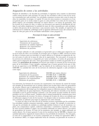 Asignación de costos a las actividades
Después de identificar y de describir las actividades, la siguiente tarea consiste en determinar
cuánto cuesta ejecutar cada actividad. El costo de una actividad es sólo el costo de los recur-
sos consumidos por cada actividad. Las actividades consumen recursos tales como la mano de
obra, los materiales, la energía y el capital. El costo de estos recursos se encuentra en el ma-
yor general, pero no se revela cuánto se gasta en cada actividad. Los costos de los recursos se
deben asignar a las actividades utilizando un rastreo directo y un rastreo de generador. Para
los recursos de la mano de obra, se utiliza con frecuencia una matriz de distribución del tra-
bajo, la cual utiliza simplemente la cantidad de mano de obra consumida por cada actividad y
se deriva del proceso de las entrevistas o una encuesta escrita. Por ejemplo, el supervisor de
enfermeras de la unidad de cardiología reveló la siguiente información acerca del consumo de la
mano de obra por parte de las actividades individuales (véase pregunta 5):
Porcentaje de tiempo en cada actividad
Actividad Supervisor Enfermeras
Supervisión de enfermeras 100% 0%
Tratamiento de los pacientes 0 25
Suministro de cuidados higiénicos 0 20
Respuesta a los requerimientos 0 40
Monitoreo de pacientes 0 15
El tiempo utilizado en cada actividad es el generador que se utiliza para asignar los cos-
tos de la mano de obra a esa actividad. Si el tiempo que se emplea es 100%, entonces la mano
de obra es exclusiva para esa actividad y el rastreo directo es el método de asignación de cos-
tos (tal como el costo de la mano de obra de la supervisión). Por otra parte, el recurso de
los servicios de enfermería es compartido por varias actividades y el rastreo de generador se
utiliza para la asignación del costo. Estos generadores reciben el nombre de generador de re-
cursos. Los generadores de recursos son factores que miden el consumo de los recursos por
parte de las actividades. Como ejemplo, supóngase que el mayor general revela que el sala-
rio de un supervisor es de $50 000 y que los salarios de las enfermeras hacen un total de
$300 000. La cantidad del costo de los servicios de enfermería asignado a cada actividad es
como sigue:
Supervisión de enfermeras $50 000 (por rastreo directo)
Tratamiento de los pacientes $75 000 (0.25 ⫻ $300 000)
Suministro de cuidados higiénicos $60 000 (0.20 ⫻ $300 000)
Respuesta a los requerimientos $120 000 (0.40 ⫻ $300 000)
Monitoreo de pacientes $45 000 (0.15 ⫻ $300 000)
Las entrevistas, los formatos de encuesta, los cuestionarios y los sistemas de control de tiempo
son ejemplos de herramientas que se pueden utilizar para recabar datos sobre los generadores
de recursos. Observe que el seguimiento del esfuerzo invertido en diferentes actividades es si-
milar al seguimiento del tiempo que los trabajadores pasan en diferentes puestos. Sin embargo,
existe una diferencia de gran importancia. El porcentaje del esfuerzo invertido en las diversas
actividades es por lo general bastante constante y tan sólo puede necesitar medirse de manera
periódica (tal vez en forma anual). También existe la misma propiedad de constancia para otros
tipos de generadores de recursos. En efecto, el tiempo de la mano de obra es un estándar que
se utiliza para asignar el costo de los recursos. Los tiempos reales no necesitan medirse de ma-
nera constante ni utilizarse para lograr la asignación de costos deseada.
La mano de obra es tan sólo uno de los muchos recursos consumidos por las actividades.
Las actividades también consumen materiales, capital y energía. Por ejemplo, la entrevista re-
vela que las actividades de cuidados en cardiología también incluyen el uso de monitores (ca-
pital), una computadora (capital), uniformes (materiales) y suministros (materiales). El costo
de estos recursos también se asigna a las actividades utilizando un rastreo directo y un rastreo
de generadores de recursos. El costo de los monitores, por ejemplo, se asigna utilizando un
rastreo directo. En el mayor general el costo de los monitores fue de $80 000, y después esta
cantidad adicional se asignaría de manera directa a las actividades de monitoreo. Por otra parte,
el costo de la computadora es un recurso compartido por un trabajo de supervisión (40%) y
de monitoreo (60%) y se asigna empleando horas de consumo, un generador de recursos re-
Parte 1 Conceptos fundamentales
138
www.FreeLibros.org
 