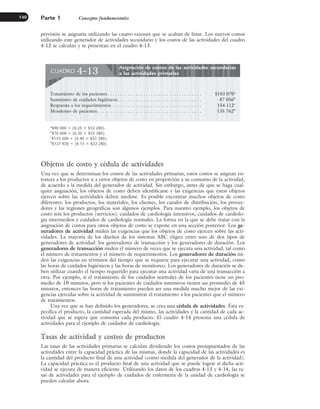 pervisión se asignaría utilizando las cuatro razones que se acaban de listar. Los nuevos costos
utilizando este generador de actividades secundario y los costos de las actividades del cuadro
4-12 se calculan y se presentan en el cuadro 4-13.
Parte 1 Conceptos fundamentales
140
Objetos de costo y cédula de actividades
Una vez que se determinan los costos de las actividades primarias, estos costos se asignan en-
tonces a los productos u a otros objetos de costo en proporción a su consumo de la actividad,
de acuerdo a la medida del generador de actividad. Sin embargo, antes de que se haga cual-
quier asignación, los objetos de costo deben identificarse y las exigencias que estos objetos
ejercen sobre las actividades deben medirse. Es posible encontrar muchos objetos de costo
diferentes: los productos, los materiales, los clientes, los canales de distribución, los provee-
dores y las regiones geográficas son algunos ejemplos. Para nuestro ejemplo, los objetos de
costo son los productos (servicios): cuidados de cardiología intensivos, cuidados de cardiolo-
gía intermedios y cuidados de cardiología normales. La forma en la que se debe tratar con la
asignación de costos para otros objetos de costo se expone en una sección posterior. Los ge-
neradores de actividad miden las exigencias que los objetos de costo ejercen sobre las acti-
vidades. La mayoría de los diseños de los sistemas ABC eligen entre uno de dos tipos de
generadores de actividad: los generadores de transacción y los generadores de duración. Los
generadores de transacción miden el número de veces que se ejecuta una actividad, tal como
el número de tratamientos y el número de requerimientos. Los generadores de duración mi-
den las exigencias en términos del tiempo que se requiere para ejecutar una actividad, como
las horas de cuidados higiénicos y las horas de monitoreo. Los generadores de duración se de-
ben utilizar cuando el tiempo requerido para ejecutar una actividad varía de una transacción a
otra. Por ejemplo, si el tratamiento de los cuidados normales de los pacientes tiene un pro-
medio de 10 minutos, pero si los pacientes de cuidados intensivos tienen un promedio de 45
minutos, entonces las horas de tratamiento pueden ser una medida mucho mejor de las exi-
gencias ejercidas sobre la actividad de suministrar el tratamiento a los pacientes que el número
de tratamientos.
Una vez que se han definido los generadores, se crea una cédula de actividades. Ésta es-
pecifica el producto, la cantidad esperada del mismo, las actividades y la cantidad de cada ac-
tividad que se espera que consuma cada producto. El cuadro 4-14 presenta una cédula de
actividades para el ejemplo de cuidados de cardiología.
Tasas de actividad y costeo de productos
Las tasas de las actividades primarias se calculan dividiendo los costos presupuestados de las
actividades entre la capacidad práctica de las mismas, donde la capacidad de las actividades es
la cantidad del producto final de una actividad (como medida del generador de la actividad).
La capacidad práctica es el producto final de una actividad que se puede lograr si dicha acti-
vidad se ejecuta de manera eficiente. Utilizando los datos de los cuadros 4-13 y 4-14, las ta-
sas de actividades para el ejemplo de cuidados de enfermería de la unidad de cardiología se
pueden calcular ahora:
Asignación de costos de las actividades secundarias
a las actividades primarias
CUADRO 4-13
Tratamiento de los pacientes . . . . . . . . . . . . . . . . . . . . . . . . . . . . . . . . . . . . . $103 070a
Suministro de cuidados higiénicos. . . . . . . . . . . . . . . . . . . . . . . . . . . . . . . . . 87 056b
Respuesta a los requerimientos . . . . . . . . . . . . . . . . . . . . . . . . . . . . . . . . . . . 154 112c
Monitoreo de pacientes . . . . . . . . . . . . . . . . . . . . . . . . . . . . . . . . . . . . . . . . . 135 762d
a
$90 000 ⫹ (0.25 ⫻ $52 280).
b
$76 600 ⫹ (0.20 ⫻ $52 280).
c
$133 200 ⫹ (0.40 ⫻ $52 280).
d
$127 920 ⫹ (0.15 ⫻ $52 280).
www.FreeLibros.org
 
