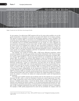 de una empresa. Las aplicaciones ERP requieren del uso de costos reales medidos con un alto
grado de precisión y concentran la atención en el apoyo del objetivo de la mejora continua.
Para apoyar la mejora continua, se necesita de información oportuna, exacta y detallada. Por
otra parte, los sistemas ABC se concentran en la rentabilidad del cliente y del producto y tra-
tan de identificar oportunidades para el mejoramiento de los procesos. El ABC asigna los cos-
tos utilizando tasas de actividad predeterminadas: de este modo, los costos asignados no
necesariamente corresponden con los costos reales. El ABC también proporciona información
de costos acerca de la totalidad de la cadena de valor: proveedores, productos y clientes. Su
alcance es mucho más amplio que la perspectiva de la unidad organizacional de las aplicacio-
nes ERP. Toda vez que los dos sistemas tienen diferentes propósitos, alcance y definiciones de
costos, puede no ser posible integrarlos a plenitud. Es importante reconocer que existen dife-
rentes sistemas para diferentes propósitos.
Sin embargo, aun cuando los sistemas ABC y ERP tienen diferentes propósitos, ambos
necesitan integrarse de tal modo que puedan intercambiar información vital. Como lo mues-
tra el cuadro 4-21, los sistemas ERP son una fuente importante de datos para el modelo ABC.
Los sistemas ERP simplifican y mejoran los requerimientos de recopilación de datos de un
sistema ABC. En principio, los sistemas ERP integran a todos los sistemas de información
de una organización en un sistema general empresarial. De tal modo, un sistema ERP puede
proporcionar datos de fuentes tan diversas como recursos humanos, inventarios, contabilidad
financiera, producción y ventas; en consecuencia, una gran parte de los datos de insumos
necesarios por el modelo ABC, tales como los generadores de recursos, los generadores de ac-
tividad y los costos de los recursos, se pueden obtener de manera eficiente y económica. En
efecto, el software ABC que da apoyo al sistema ABC es un programa de aplicación analítica
y funciona de manera independiente de las transacciones básicas de una organización a la
vez que depende de manera simultánea de los datos que se encuentran dentro de un sistema
ERP.6
Los sistemas ERP, por ejemplo, pueden proporcionar datos para los generadores de ac-
tividad transaccionales tales como el número de órdenes de compra procesadas en el departa-
mento de compras o el número de órdenes de compra procesadas a partir del departamento
de recepción.
El cuadro 4-21 también muestra que la relación entre los dos sistemas no es en una sola
dirección. El ABC vuelve a enviar los resultados al sistema de control operacional. Por ejem-
plo, el ABC proporciona costos exactos para los productos, los clientes, las actividades y los
procesos. También puede señalar, a través del cálculo, dónde se debe dirigir la atención con
relación a los esfuerzos de mejora continua, si a los ahorros potenciales provenientes de la eli-
minación de las actividades innecesarias o al mejoramiento de la eficiencia de los procesos. Ade-
más, el ABC suministra información clave para dar soporte a decisiones tácticas y estratégicas.
Por ejemplo, el ABC podría proporcionar los costos de las actividades de compras como un
Parte 1 Conceptos fundamentales
150
6. Este aspecto ha sido enfatizado por R. Shaw, “ABC and ERP: Partners at Last?” Management Accounting (noviembre
1998): 56-58.
Fuente: Tomada del sitio Web http://www.sba.gov/cfo/abc.
A D M I N I S T R A C I Ó N D E C O S T O S T e c n o l o g í a e n a c c i ó n
El costeo basado en actividades es útil para todo tipo de or-
ganizaciones y empresas. Por ejemplo, la Small Business Ad-
ministration (Oficina de la pequeña empresa, SBA por sus
siglas en inglés) utiliza Oros®
, un software de costeo basado
en actividades para determinar los costos de sus actividades y
los objetos de costo. La SBA adoptó un sistema ABC debido
a que proporciona una revelación más exacta de los costos de
los programas y los servicios. Esto permite a la SBA obtener
mejoras que se reflejen en una mayor eficiencia en la entrega
de sus programas y servicios. El ABC se utiliza para elaborar el
estado de costos netos anual de la SBA, así como para elabo-
rar otros reportes de costos unitarios. Para mantener la exac-
titud de la asignación de los costos de los recursos a las diversas
actividades, la SBA aplicó una encuesta (el año pasado) a sus
empleados para evaluar la cantidad de tiempo que emplean en
el desarrollo de sus actividades. De esta forma, la matriz de
distribución del trabajo ABC se actualiza frecuentemente para
asegurar la exactitud de la determinación de costos de las ac-
tividades de la SBA.
www.FreeLibros.org
 