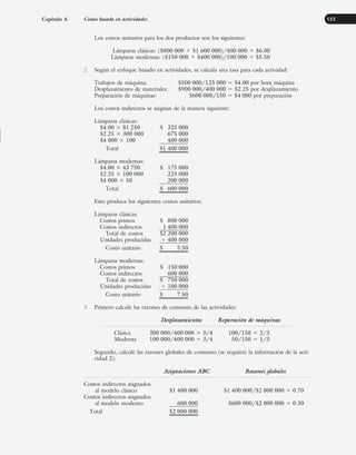 Los costos unitarios para los dos productos son los siguientes:
Lámparas clásicas: ($800 000 ⫹ $1 600 000)/400 000 ⫽ $6.00
Lámparas modernas: ($150 000 ⫹ $400 000)/100 000 ⫽ $5.50
2. Según el enfoque basado en actividades, se calcula una tasa para cada actividad:
Trabajos de máquina: $500 000/125 000 ⫽ $4.00 por hora máquina
Desplazamiento de materiales: $900 000/400 000 ⫽ $2.25 por desplazamiento
Preparación de máquinas: $600 000/150 ⫽ $4 000 por preparación
Los costos indirectos se asignan de la manera siguiente:
Lámparas clásicas:
$4.00 ⫻ 81 250 $ 325 000
$2.25 ⫻ 300 000 675 000
$4 000 ⫻ 100 400 000
Total $1 400 000
Lámparas modernas:
$4.00 ⫻ 43 750 $ 175 000
$2.25 ⫻ 100 000 225 000
$4 000 ⫻ 50 200 000
Total $ 600 000
Esto produce los siguientes costos unitarios:
Lámparas clásicas:
Costos primos $ 800 000
Costos indirectos 1 400 000
Total de costos $2 200 000
Unidades producidas ⫼ 400 000
Costo unitario $ 5.50
Lámparas modernas:
Costos primos $ 150 000
Costos indirectos 600 000
Total de costos $ 750 000
Unidades producidas ⫼ 100 000
Costo unitario $ 7.50
3. Primero calcule las razones de consumo de las actividades:
Desplazamientos Reparación de máquinas
Clásica 300 000/400 000 ⫽ 3/4 100/150 ⫽ 2/3
Moderna 100 000/400 000 ⫽ 3/4 50/150 ⫽ 1/3
Segundo, calcule las razones globales de consumo (se requiere la información de la acti-
vidad 2):
Asignaciones ABC Razones globales
Costos indirectos asignados
al modelo clásico $1 400 000 $1 400 000/$2 000 000 ⫽ 0.70
Costos indirectos asignados
al modelo moderno 600 000 $600 000/$2 000 000 ⫽ 0.30
Total $2 000 000
Capítulo 4 Costeo basado en actividades 153
www.FreeLibros.org
 