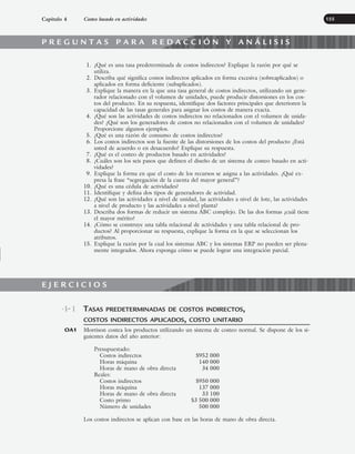 1. ¿Qué es una tasa predeterminada de costos indirectos? Explique la razón por qué se
utiliza.
2. Describa qué significa costos indirectos aplicados en forma excesiva (sobreaplicados) o
aplicados en forma deficiente (subaplicados).
3. Explique la manera en la que una tasa general de costos indirectos, utilizando un gene-
rador relacionado con el volumen de unidades, puede producir distorsiones en los cos-
tos del producto. En su respuesta, identifique dos factores principales que deterioren la
capacidad de las tasas generales para asignar los costos de manera exacta.
4. ¿Qué son las actividades de costos indirectos no relacionados con el volumen de unida-
des? ¿Qué son los generadores de costos no relacionados con el volumen de unidades?
Proporcione algunos ejemplos.
5. ¿Qué es una razón de consumo de costos indirectos?
6. Los costos indirectos son la fuente de las distorsiones de los costos del producto ¿Está
usted de acuerdo o en desacuerdo? Explique su respuesta.
7. ¿Qué es el costeo de productos basado en actividades?
8. ¿Cuáles son los seis pasos que definen el diseño de un sistema de costeo basado en acti-
vidades?
9. Explique la forma en que el costo de los recursos se asigna a las actividades. ¿Qué ex-
presa la frase “segregación de la cuenta del mayor general”?
10. ¿Qué es una cédula de actividades?
11. Identifique y defina dos tipos de generadores de actividad.
12. ¿Qué son las actividades a nivel de unidad, las actividades a nivel de lote, las actividades
a nivel de producto y las actividades a nivel planta?
13. Describa dos formas de reducir un sistema ABC complejo. De las dos formas ¿cuál tiene
el mayor mérito?
14. ¿Cómo se construye una tabla relacional de actividades y una tabla relacional de pro-
ductos? Al proporcionar su respuesta, explique la forma en la que se seleccionan los
atributos.
15. Explique la razón por la cual los sistemas ABC y los sistemas ERP no pueden ser plena-
mente integrados. Ahora exponga cómo se puede lograr una integración parcial.
Capítulo 4 Costeo basado en actividades 155
TASAS PREDETERMINADAS DE COSTOS INDIRECTOS,
COSTOS INDIRECTOS APLICADOS, COSTO UNITARIO
Morrison costea los productos utilizando un sistema de costeo normal. Se dispone de los si-
guientes datos del año anterior:
Presupuestado:
Costos indirectos $952 000
Horas máquina 140 000
Horas de mano de obra directa 34 000
Reales:
Costos indirectos $950 000
Horas máquina 137 000
Horas de mano de obra directa 33 100
Costo primo $3 500 000
Número de unidades 500 000
Los costos indirectos se aplican con base en las horas de mano de obra directa.
4-1
OA1
E J E R C I C I O S
P R E G U N T A S P A R A R E D A C C I Ó N Y A N Á L I S I S
www.FreeLibros.org
 