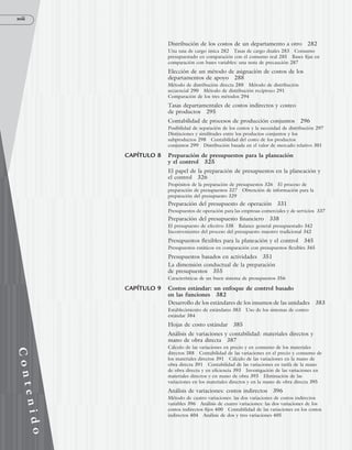 xviii
C
o
n
t
e
n
i
d
o
Distribución de los costos de un departamento a otro 282
Una tasa de cargo única 282 Tasas de cargo duales 283 Consumo
presupuestado en comparación con el consumo real 285 Bases fijas en
comparación con bases variables: una nota de precaución 287
Elección de un método de asignación de costos de los
departamentos de apoyo 288
Método de distribución directa 288 Método de distribución
secuencial 290 Método de distribución recíproco 291
Comparación de los tres métodos 294
Tasas departamentales de costos indirectos y costeo
de productos 295
Contabilidad de procesos de producción conjuntos 296
Posibilidad de separación de los costos y la necesidad de distribución 297
Distinciones y similitudes entre los productos conjuntos y los
subproductos 298 Contabilidad del costo de los productos
conjuntos 299 Distribución basada en el valor de mercado relativo 301
CAPÍTULO 8 Preparación de presupuestos para la planeación
y el control 325
El papel de la preparación de presupuestos en la planeación y
el control 326
Propósitos de la preparación de presupuestos 326 El proceso de
preparación de presupuestos 327 Obtención de información para la
preparación del presupuesto 329
Preparación del presupuesto de operación 331
Presupuestos de operación para las empresas comerciales y de servicios 337
Preparación del presupuesto financiero 338
El presupuesto de efectivo 338 Balance general presupuestado 342
Inconvenientes del proceso del presupuesto maestro tradicional 342
Presupuestos flexibles para la planeación y el control 345
Presupuestos estáticos en comparación con presupuestos flexibles 345
Presupuestos basados en actividades 351
La dimensión conductual de la preparación
de presupuestos 355
Características de un buen sistema de presupuestos 356
CAPÍTULO 9 Costos estándar: un enfoque de control basado
en las funciones 382
Desarrollo de los estándares de los insumos de las unidades 383
Establecimiento de estándares 383 Uso de los sistemas de costeo
estándar 384
Hojas de costo estándar 385
Análisis de variaciones y contabilidad: materiales directos y
mano de obra directa 387
Cálculo de las variaciones en precio y en consumo de los materiales
directos 388 Contabilidad de las variaciones en el precio y consumo de
los materiales directos 391 Cálculo de las variaciones en la mano de
obra directa 391 Contabilidad de las variaciones en tarifa de la mano
de obra directa y en eficiencia 393 Investigación de las variaciones en
materiales directos y en mano de obra 393 Eliminación de las
variaciones en los materiales directos y en la mano de obra directa 395
Análisis de variaciones: costos indirectos 396
Método de cuatro variaciones: las dos variaciones de costos indirectos
variables 396 Análisis de cuatro variaciones: las dos variaciones de los
costos indirectos fijos 400 Contabilidad de las variaciones en los costos
indirectos 404 Análisis de dos y tres variaciones 405
www.FreeLibros.org
 