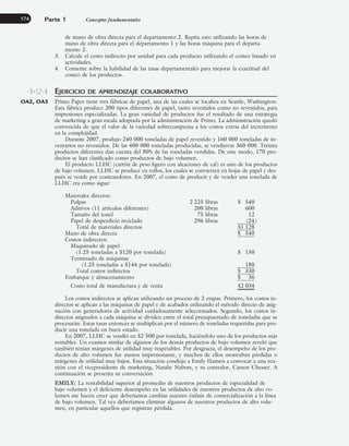 de mano de obra directa para el departamento 2. Repita esto utilizando las horas de
mano de obra directa para el departamento 1 y las horas máquina para el departa-
mento 2.
3. Calcule el costo indirecto por unidad para cada producto utilizando el costeo basado en
actividades.
4. Comente sobre la habilidad de las tasas departamentales para mejorar la exactitud del
costeo de los productos.
EJERCICIO DE APRENDIZAJE COLABORATIVO
Primo Paper tiene tres fábricas de papel, una de las cuales se localiza en Seattle, Washington.
Esta fábrica produce 200 tipos diferentes de papel, tanto revestidos como no revestidos, para
impresiones especializadas. La gran variedad de productos fue el resultado de una estrategia
de marketing a gran escala adoptada por la administración de Primo. La administración quedó
convencida de que el valor de la variedad sobrecompensa a los costos extras del incremento
en la complejidad.
Durante 2007, produjo 240 000 toneladas de papel revestido y 160 000 toneladas de in-
ventarios no revestidos. De las 400 000 toneladas producidas, se vendieron 360 000. Treinta
productos diferentes dan cuenta del 80% de las toneladas vendidas. De este modo, 170 pro-
ductos se han clasificado como productos de bajo volumen.
El producto LLHC (cartón de peso ligero con aleaciones de cal) es uno de los productos
de bajo volumen. LLHC se produce en rollos, los cuales se convierten en hojas de papel y des-
pués se vende por contenedores. En 2007, el costo de producir y de vender una tonelada de
LLHC era como sigue:
Materiales directos:
Pulpas 2 225 libras $ 540
Aditivos (11 artículos diferentes) 200 libras 600
Tamaño del tonel 75 libras 12
Papel de desperdicio reciclado 296 libras (24)
Total de materiales directos $1 128
Mano de obra directa $ 540
Costos indirectos:
Maquinado de papel
(1.25 toneladas a $120 por tonelada) $ 150
Terminado de máquinas
(1.25 toneladas a $144 por tonelada) 180
Total costos indirectos $ 330
Embarque y almacenamiento $ 36
Costo total de manufactura y de venta $2 034
Los costos indirectos se aplican utilizando un proceso de 2 etapas. Primero, los costos in-
directos se aplican a las máquinas de papel y de acabados utilizando el método directo de asig-
nación con generadores de actividad cuidadosamente seleccionados. Segundo, los costos in-
directos asignados a cada máquina se dividen entre el total presupuestado de toneladas que se
procesarán. Estas tasas entonces se multiplican por el número de toneladas requeridas para pro-
ducir una tonelada en buen estado.
En 2007, LLHC se vendió en $2 500 por tonelada, haciéndolo uno de los productos más
rentables. Un examen similar de algunos de los demás productos de bajo volumen reveló que
también tenían márgenes de utilidad muy respetables. Por desgracia, el desempeño de los pro-
ductos de alto volumen fue menos impresionante, y muchos de ellos mostraban pérdidas o
márgenes de utilidad muy bajos. Esta situación condujo a Emily Hansen a convocar a una reu-
nión con el vicepresidente de marketing, Natalie Nabors, y su contralor, Carson Chesser. A
continuación se presenta su conversación.
EMILY: La rentabilidad superior al promedio de nuestros productos de especialidad de
bajo volumen y el deficiente desempeño en las utilidades de nuestros productos de alto vo-
lumen me hacen creer que deberíamos cambiar nuestro énfasis de comercialización a la línea
de bajo volumen. Tal vez deberíamos eliminar algunos de nuestros productos de alto volu-
men, en particular aquellos que registran pérdida.
Parte 1 Conceptos fundamentales
174
4-24
OA2, OA3
www.FreeLibros.org
 