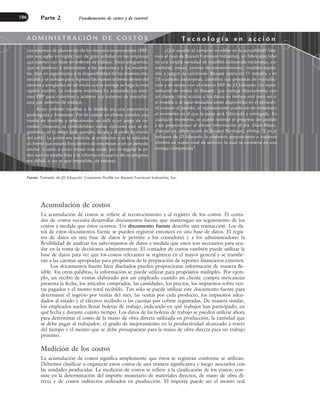 Acumulación de costos
La acumulación de costos se refiere al reconocimiento y al registro de los costos. El conta-
dor de costos necesita desarrollar documentos fuente que mantengan un seguimiento de los
costos a medida que éstos ocurren. Un documento fuente describe una transacción. Los da-
tos de estos documentos fuente se pueden registrar entonces en una base de datos. El regis-
tro de datos en una base de datos le permite a los contadores y a los administradores la
flexibilidad de analizar los subconjuntos de datos a medida que estos son necesarios para ayu-
dar en la toma de decisiones administrativas. El contador de costos también puede utilizar la
base de datos para ver que los costos relevantes se registren en el mayor general y se transfie-
ran a las cuentas apropiadas para propósitos de la preparación de reportes financieros externos.
Los documentos fuente bien diseñados pueden proporcionar información de manera fle-
xible. En otras palabras, la información se puede utilizar para propósitos múltiples. Por ejem-
plo, un recibo de ventas elaborado por un empleado cuando un cliente compra mercancías
presenta la fecha, los artículos comprados, las cantidades, los precios, los impuestos sobre ven-
tas pagados y el monto total recibido. Tan sólo se puede utilizar este documento fuente para
determinar el ingreso por ventas del mes, las ventas por cada producto, los impuestos adeu-
dados al estado y el efectivo recibido o las cuentas por cobrar registradas. De manera similar,
los empleados suelen llenar boletas de trabajo, indicando en qué trabajos han participado, en
qué fecha y durante cuánto tiempo. Los datos de las boletas de trabajo se pueden utilizar ahora
para determinar el costo de la mano de obra directa utilizada en producción, la cantidad que
se debe pagar al trabajador, el grado de mejoramiento en la productividad alcanzado a través
del tiempo y el monto que se debe presupuestar para la mano de obra directa para un trabajo
próximo.
Medición de los costos
La acumulación de costos significa simplemente que éstos se registran conforme se utilizan.
Debemos clasificar u organizar estos costos de una manera significativa y luego asociarlos con
las unidades producidas. La medición de costos se refiere a la clasificación de los costos; con-
siste en la determinación del importe monetario de materiales directos, de mano de obra di-
recta y de costos indirectos utilizados en producción. El importe puede ser el monto real
Parte 2 Fundamentos de costeo y de control
186
Fuente: Tomado de JD Edwards’ Customer Profile on Bassett Furniture Industries, Inc.
A D M I N I S T R A C I Ó N D E C O S T O S T e c n o l o g í a e n a c c i ó n
Los sistemas de planeación de los recursos empresariales (ERP,
por sus siglas en inglés) son de gran utilidad en las empresas
que operan con base en órdenes de trabajo. Estos programas,
que se destinan a administrar a las personas y a los materia-
les, dan un seguimiento a la disponibilidad de los diversos ma-
teriales y se utilizan para ingresar las nuevas órdenes dentro del
sistema y arreglarlas de tal modo que la entrega se haga lo más
rápido posible. La industria mueblera ha adoptado los siste-
mas ERP para coordinar y acelerar sus sistemas de manufac-
tura por órdenes de trabajo.
Antes ordenar muebles a la medida era una experiencia
prolongada y frustrante. Por lo común un cliente visitaba una
tienda de muebles y seleccionaba un sofá o un juego de co-
medor. Después, se consideraban varias opciones que se re-
gistraban en la orden (por ejemplo, la tela y el estilo de marco
del sofá). La orden era remitida al productor y se le indicaba
al cliente que estaría lista dentro de tres meses o en un periodo
similar. Cuatro o cinco meses más tarde, por lo regular la or-
den aún no estaba lista y la información acerca de su progreso
era difícil, si no es que imposible, de rastrear.
¿Qué sucede al comprar muebles en la actualidad? Vea-
mos el caso de Bassett Furniture Industries, un fabricante líder
de una amplia variedad de muebles incluyendo recámaras, co-
medores, mesas, centros de entretenimiento, muebles tapiza-
dos y juegos de colchones. Bassett opera en 11 estados y en
33 ciudades extranjeras; coordina sus procesos de manufac-
tura y de ventas con el sistema ERP de JD Edwards. Un repre-
sentante de ventas de Bassett, que trabaja directamente con
un cliente, tiene acceso a los datos en tiempo real para ver si
el mueble o el tapiz deseados están disponibles en el almacén.
Al colocar el pedido, el representante puede ver de inmediato
el momento en el que la pieza será fabricada y entregada. En
cualquier momento, se puede rastrear el progreso del pedido
y así proporcionar al cliente información al día. Dave Bilyeu,
director de información de Bassett Furniture, afirma: “Con el
software de JD Edwards, le podemos proporcionar a nuestros
clientes un nuevo nivel de servicio, lo cual se convierte en una
ventaja competitiva”.
www.FreeLibros.org
 