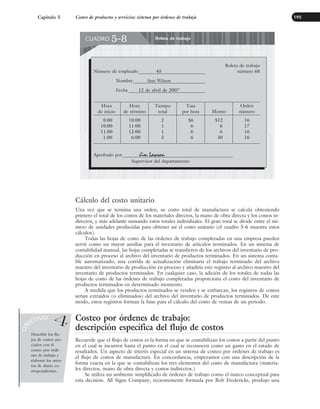 Cálculo del costo unitario
Una vez que se termina una orden, su costo total de manufactura se calcula obteniendo
primero el total de los costos de los materiales directos, la mano de obra directa y los costos in-
directos, y más adelante sumando estos totales individuales. El gran total se divide entre el nú-
mero de unidades producidas para obtener así el costo unitario (el cuadro 5-6 muestra estos
cálculos).
Todas las hojas de costo de las órdenes de trabajo completadas en una empresa pueden
servir como un mayor auxiliar para el inventario de artículos terminados. En un sistema de
contabilidad manual, las hojas completadas se transfieren de los archivos del inventario de pro-
ducción en proceso al archivo del inventario de productos terminados. En un sistema conta-
ble automatizado, una corrida de actualización eliminaría el trabajo terminado del archivo
maestro del inventario de producción en proceso y añadiría este registro al archivo maestro del
inventario de productos terminados. En cualquier caso, la adición de los totales de todas las
hojas de costo de las órdenes de trabajo completadas proporciona el costo del inventario de
productos terminados en determinado momento.
A medida que los productos terminados se venden y se embarcan, los registros de costos
serían extraídos (o eliminados) del archivo del inventario de productos terminados. De este
modo, estos registros forman la base para el cálculo del costo de ventas de un periodo.
Costeo por órdenes de trabajo:
descripción específica del flujo de costos
Recuerde que el flujo de costos es la forma en que se contabilizan los costos a partir del punto
en el cual se incurren hasta el punto en el cual se reconocen como un gasto en el estado de
resultados. Un aspecto de interés especial en un sistema de costeo por órdenes de trabajo es
el flujo de costos de manufactura. En concordancia, empezamos con una descripción de la
forma exacta en la que se contabilizan los tres elementos del costo de manufactura (materia-
les directos, mano de obra directa y costos indirectos.)
Se utiliza un ambiente simplificado de órdenes de trabajo como el marco conceptual para
esta decisión. All Signs Company, recientemente formada por Bob Fredericks, produjo una
Capítulo 5 Costeo de productos y servicios: sistema por órdenes de trabajo 195
Describir los flu-
jos de costos aso-
ciados con el
costeo por órde-
nes de trabajo y
elaborar los asien-
tos de diario co-
rrespondientes.
O
B
JETIVO
4
Boleta de trabajo
CUADRO 5-8
Boleta de trabajo
Número de empleado 45 número 68
Nombre Ann Wilson
Fecha 12 de abril de 2007
Hora
de inicio
8:00
10:00
11:00
1:00
Hora
de término
10:00
11:00
12:00
6:00
Tiempo
total
2
1
1
5
Tasa
por hora
$6
6
6
6
Monto
$12
6
6
30
Orden
número
16
17
16
16
Aprobado por Jim Lawson
Supervisor del departamento
www.FreeLibros.org
 