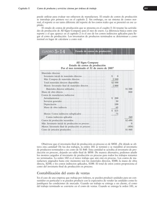 puede utilizar para evaluar sus esfuerzos de manufactura. El estado de costos de producción
se introdujo por primera vez en el capítulo 2. Sin embargo, en un sistema de costeo nor-
mal, el reporte es un tanto diferente del reporte de los costos reales que se presentó en ese ca-
pítulo.
El estado de costos de producción que se presenta en el cuadro 5-14 resume las activida-
des de producción de All Signs Company para el mes de enero. La diferencia básica entre este
reporte y el que aparece en el capítulo 2 es el uso de los costos indirectos aplicados para lle-
gar al costo de producción. Los inventarios de productos terminados se determinan a costo
normal en lugar de calcularse a costo real.
Capítulo 5 Costeo de productos y servicios: sistema por órdenes de trabajo 201
Obsérvese que el inventario final de producción en proceso es de $850. ¿De dónde se ob-
tuvo esta cantidad? De los dos trabajos, la orden 101 se terminó y se transfirió al inventario
de productos terminados a un costo de $1 840. Esta cantidad se acredita al inventario de pro-
ducción en proceso, dejando un saldo final de $850. De manera alternativa, podemos añadir
los montos cargados al inventario de producción en proceso para todos los trabajos restantes
no terminados. La orden 102 es el único trabajo que aún está en proceso. Los costos de ma-
nufactura asignados hasta este momento son los materiales directos, $500; la mano de obra
directa, $250; y los costos indirectos aplicados, $100. El total de estos costos proporciona el
costo del inventario final de producción en proceso.
Contabilización del costo de ventas
En el caso de una empresa que trabaja por órdenes, se pueden producir unidades para un con-
sumidor en particular o se pueden producir con la expectativa de vender las unidades como lo
justifiquen las condiciones de mercado. Cuando un trabajo se entrega a un cliente, el costo
del trabajo terminado se convierte en el costo de ventas. Cuando se entrega la orden 101, se
Estado de costos de producción
CUADRO 5-14
All Signs Company
Estado de costos de producción
Por el mes terminado el 31 de enero de 2007
Materiales directos:
Inventario inicial de materiales directos . . . . . . . . . . . . . . . . . . . $ 0
Más: Compras de materiales directos. . . . . . . . . . . . . . . . . . . . . 2 500
Total materiales directos disponibles . . . . . . . . . . . . . . . . . . . . . $2 500
Menos: Inventario final de materiales directos. . . . . . . . . . . . . . 1 000
Materiales directos utilizados . . . . . . . . . . . . . . . . . . . . . . . . . $1 500
Mano de obra directa . . . . . . . . . . . . . . . . . . . . . . . . . . . . . . . . . . 850
Costos de manufactura indirectos:
Arrendamientos . . . . . . . . . . . . . . . . . . . . . . . . . . . . . . . . . . . . . $ 200
Servicios generales . . . . . . . . . . . . . . . . . . . . . . . . . . . . . . . . . . . 50
Depreciación . . . . . . . . . . . . . . . . . . . . . . . . . . . . . . . . . . . . . . . 100
Mano de obra indirecta. . . . . . . . . . . . . . . . . . . . . . . . . . . . . . . 65
$ 415
Menos: Costos indirectos subaplicados . . . . . . . . . . . . . . . . . . . 75
Costos indirectos aplicados . . . . . . . . . . . . . . . . . . . . . . . . . . 340
Costos de producción incurridos. . . . . . . . . . . . . . . . . . . . . . . . . . $2 690
Más: Inventario inicial de producción en proceso . . . . . . . . . . . . . 0
Menos: Inventario final de producción en proceso . . . . . . . . . . . . (850)
Costo de artículos producidos. . . . . . . . . . . . . . . . . . . . . . . . . . . . $1 840
www.FreeLibros.org
 
