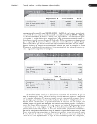 manufactura de la orden 23 es de $11 000 ($5 000 ⫹ $6 000), lo cual produce un costo uni-
tario de $11. El costo total de manufactura de la orden 24 es de $5 012 ($5 000 ⫹ $12), lo
cual da un costo unitario de $5 012. Como es claro, algo está mal. Utilizando una tasa gene-
ral, la orden 23 recibió 500 veces la asignación del costo indirecto que recibió la orden 24.
Sin embargo, como lo muestra el cuadro 5-18, la orden 24 fue procesada en un departamento
que es responsable de producir el 75% del total de los costos indirectos de la planta. Imagí-
nense las dificultades que puede ocasionar este tipo de distorsión de costeo para una empresa.
Algunos productos se verían costeados en exceso, mientras que otros se costearían en forma
deficiente; el resultado podría ser decisiones incorrectas de precio que afectan de manera ad-
versa a la posición competitiva de la empresa.
Capítulo 5 Costeo de productos y servicios: sistema por órdenes de trabajo 205
Esta distorsión en los costos de los productos es ocasionada por el supuesto de que las
horas de mano de obra directa reflejan de manera adecuada los costos indirectos consumidos
por los trabajos individuales. Un generador para la empresa como un todo no parece funcio-
nar. Este tipo de problema se puede resolver mediante el uso de tasas múltiples de costos in-
directos, donde cada tasa utiliza un generador diferente de actividad. Para este ejemplo, una
solución satisfactoria podría ser desarrollar una tasa de costos indirectos para cada departa-
mento. En el caso del departamento B, el cual hace un uso intenso de las máquinas, la tasa
podría basarse en las horas máquina en lugar de las horas de mano de obra directa. Parece ra-
zonable creer que las horas máquina se relacionan mejor con los costos indirectos relaciona-
dos con las máquinas que las horas de mano de obra directa y que las horas de mano de obra
directa serían un buen generador para un departamento que hace un uso intenso de la mano
de obra. En caso de ser así, se puede lograr un costeo de productos más exacto mediante el
cálculo de dos tasas departamentales en lugar de utilizar una tasa general. Por consiguiente,
Costos y actividades de costos indirectos
departamentales
CUADRO 5-18
Departamento A Departamento B Total
Costos indirectos $60 000 $180 000 $240 000
Horas de mano de obra directa 15 000 5 000 20 000
Horas máquina 5 000 15 000 20 000
Datos de producción para las órdenes 23 y 24
CUADRO 5-19
Orden 23
Departamento A Departamento B Total
Costos primos $5 000 $0 $5 000
Horas de mano de obra directa 500 0 500
Horas máquina 1 0 1
Unidades producidas 1 000 0 1 000
Orden 24
Departamento A Departamento B Total
Costos primos $0 $5 000 $5 000
Horas de mano de obra directa 0 1 1
Horas máquina 0 500 500
Unidades producidas 0 1 000 1 000
www.FreeLibros.org
 