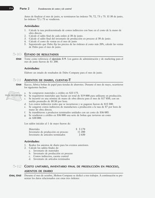Antes de finalizar el mes de junio, se terminaron las órdenes 70, 72, 73 y 75. El 30 de junio,
las órdenes 72 y 75 se vendieron.
Actividades:
1. Calcule la tasa predeterminada de costos indirectos con base en el costo de la mano de
obra directa.
2. Calcule el saldo final de cada orden al 30 de junio.
3. Calcule el saldo final del inventario de producción en proceso al 30 de junio.
4. Calcule el costo de ventas en el mes de junio
5. Suponiendo que Dabo fija los precios de las órdenes al costo más 20%, calcule las ventas
de Dabo para el mes de junio.
ESTADO DE RESULTADOS
Tome como referencia el ejercicio 5-9. Los gastos de administración y de marketing para el
mes de junio fueron de $1 200.
Actividades:
Elabore un estado de resultados de Dabo Company para el mes de junio.
ASIENTOS DE DIARIO, CUENTAS-T
Kaycee, fabrica bolsas de papel para tiendas de abarrotes. Durante el mes de mayo, ocurrieron
los siguientes hechos:
a. Se compraron materiales a crédito en $23 175.
b. Se requirieron materiales que hacían un total de $19 000 para utilizarse en producción.
c. Se incurrió en una nómina de mano de obra directa para el mes de $17 850, con un
sueldo promedio de $8.50 por hora.
d. Los costos indirectos reales que se incurrieron y se pagaron fueron de $15 500.
e. Se cargaron costos indirectos de manufactura a producción a la tasa de $7 por hora de
mano de obra directa.
f. Se transfirieron a productos terminados unidades con un costo de $36 085.
g. Se vendieron a crédito en $36 000 una serie de bolsas que tuvieron un costo
de $30 000.
Los saldos iniciales al 1 de mayo fueron de:
Materiales $ 5 170
Inventario de producción en proceso 11 200
Inventario de artículos terminados 2 630
Actividades:
1. Realice los asientos de diario para los eventos anteriores.
2. Calcule los saldos finales de:
a. Inventario de materiales
b. Inventario de producción en proceso
c. Costos indirectos, cuenta control
d. Inventario de artículos terminados
COSTO UNITARIO, INVENTARIO FINAL DE PRODUCCIÓN EN PROCESO,
ASIENTOS DE DIARIO
Durante el mes de octubre, Molson Company se dedicó a tres trabajos. A continuación se pre-
sentan los datos relacionados con estas tres órdenes:
Parte 2 Fundamentos de costeo y de control
214
5-10
OA4
5-11
OA4
5-12
OA4, OA5
www.FreeLibros.org
 