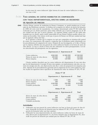 las dos tasas de costos indirectos? ¿Qué sistema de tasas de costos indirectos es mejor,
una tasa o dos?
TASA GENERAL DE COSTOS INDIRECTOS EN COMPARACIÓN
CON TASAS DEPARTAMENTALES, EFECTOS SOBRE LAS DECISIONES
DE FIJACIÓN DE PRECIOS
Cherise Ortega, gerente de marketing de Romer Conmpany, se quedó perpleja por el resul-
tado de dos licitaciones recientes. La política de la empresa era ofrecer un precio de licitación
de 150% del costo total de manufactura. Un trabajo (denominado orden 97-28) había sido
rechazado por un cliente potencial, quien había indicado que el precio propuesto era de $3
por unidad más alto que el precio ganador. Un segundo trabajo (orden 97-35) había sido
aceptado por un cliente, quien estaba sorprendido de que Romer hubiera podido ofrecer tér-
minos tan favorables. Este cliente reveló que el precio de Romer era $43 por unidad más bajo
que la siguiente oferta más baja.
Se le informó a Cherise que la empresa era más que competitiva en términos del control
de costos. En consecuencia, ella empezó a sospechar que el problema estaba relacionado con
los procedimientos de asignación de costos. Después de una investigación, se le dijo a Cherise
que la empresa utilizaba una tasa general de costos indirectos basada en las horas de mano de
obra directa. La tasa se calcula al inicio del año utilizando los datos presupuestados. Los da-
tos seleccionados del presupuesto son los siguientes:
Departamento A Departamento B Total
Costos indirectos $500 000 $2 000 000 $2 500 000
Horas de mano de obra directa 200 000 50 000 250 000
Horas máquina 20 000 120 000 140 000
Cherise también descubrió que los costos indirectos del departamento B eran más altos
que los del departamento A porque B tiene más equipos, un mantenimiento más alto, un con-
sumo de energía más alto, una depreciación más alta y costos de preparación de máquinas más
altos. Además de los procedimientos generales para la asignación de los costos indirectos, Che-
rise recibió los siguientes datos específicos de manufactura sobre las órdenes 97-28 y 97-35:
Orden 97-28
Departamento A Departamento B Total
Horas de mano de obra directa 5 000 1 000 6 000
Horas máquina 200 500 700
Costos primos $100 000 $20 000 $120 000
Unidades producidas 14 400 14 400 14 400
Orden 97-35
Departamento A Departamento B Total
Horas de mano de obra directa 400 600 1 000
Horas máquina 200 3 000 3 200
Costos primos $10 000 $40 000 $50 000
Unidades producidas 1 500 1 500 1 500
Actividades:
1. Utilizando una tasa general de costos indirectos con base en horas de mano de obra di-
recta, desarrolle los precios de licitación para las órdenes 97-28 y 97-35 (exprese los
precios de licitación sobre una base unitaria).
2. Utilizando las tasas departamentales de costos indirectos (utilice las horas de mano de
obra directa para el departamento A y las horas máquina para el departamento B), desa-
rrolle los precios de licitación por unidad para las órdenes 97-28 y 97-35.
Capítulo 5 Costeo de productos y servicios: sistema por órdenes de trabajo 219
5-19
OA5
www.FreeLibros.org
 