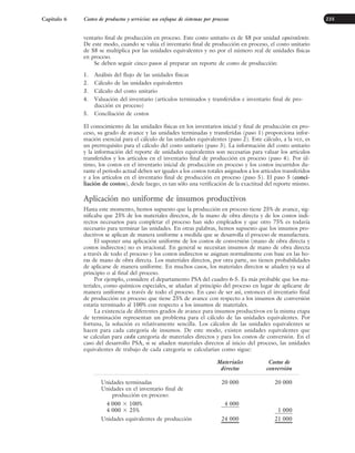 Capítulo 6 Costeo de productos y servicios: un enfoque de sistemas por procesos 235
ventario final de producción en proceso. Este costo unitario es de $8 por unidad equivalente.
De este modo, cuando se valúa el inventario final de producción en proceso, el costo unitario
de $8 se multiplica por las unidades equivalentes y no por el número real de unidades físicas
en proceso.
Se deben seguir cinco pasos al preparar un reporte de costo de producción:
1. Análisis del flujo de las unidades físicas
2. Cálculo de las unidades equivalentes
3. Cálculo del costo unitario
4. Valuación del inventario (artículos terminados y transferidos e inventario final de pro-
ducción en proceso)
5. Conciliación de costos
El conocimiento de las unidades físicas en los inventarios inicial y final de producción en pro-
ceso, su grado de avance y las unidades terminadas y transferidas (paso 1) proporciona infor-
mación esencial para el cálculo de las unidades equivalentes (paso 2). Este cálculo, a la vez, es
un prerrequisito para el cálculo del costo unitario (paso 3). La información del costo unitario
y la información del reporte de unidades equivalentes son necesarias para valuar los artículos
transferidos y los artículos en el inventario final de producción en proceso (paso 4). Por úl-
timo, los costos en el inventario inicial de producción en proceso y los costos incurridos du-
rante el periodo actual deben ser iguales a los costos totales asignados a los artículos transferidos
y a los artículos en el inventario final de producción en proceso (paso 5). El paso 5 (conci-
liación de costos), desde luego, es tan sólo una verificación de la exactitud del reporte mismo.
Aplicación no uniforme de insumos productivos
Hasta este momento, hemos supuesto que la producción en proceso tiene 25% de avance, sig-
nificaba que 25% de los materiales directos, de la mano de obra directa y de los costos indi-
rectos necesarios para completar el proceso han sido empleados y que otro 75% es todavía
necesario para terminar las unidades. En otras palabras, hemos supuesto que los insumos pro-
ductivos se aplican de manera uniforme a medida que se desarrolla el proceso de manufactura.
El suponer una aplicación uniforme de los costos de conversión (mano de obra directa y
costos indirectos) no es irracional. En general se necesitan insumos de mano de obra directa
a través de todo el proceso y los costos indirectos se asignan normalmente con base en las ho-
ras de mano de obra directa. Los materiales directos, por otra parte, no tienen probabilidades
de aplicarse de manera uniforme. En muchos casos, los materiales directos se añaden ya sea al
principio o al final del proceso.
Por ejemplo, considere el departamento PSA del cuadro 6-5. Es más probable que los ma-
teriales, como químicos especiales, se añadan al principio del proceso en lugar de aplicarse de
manera uniforme a través de todo el proceso. En caso de ser así, entonces el inventario final
de producción en proceso que tiene 25% de avance con respecto a los insumos de conversión
estaría terminado al 100% con respecto a los insumos de materiales.
La existencia de diferentes grados de avance para insumos productivos en la misma etapa
de terminación representan un problema para el cálculo de las unidades equivalentes. Por
fortuna, la solución es relativamente sencilla. Los cálculos de las unidades equivalentes se
hacen para cada categoría de insumos. De este modo, existen unidades equivalentes que
se calculan para cada categoría de materiales directos y para los costos de conversión. En el
caso del desarrollo PSA, si se añaden materiales directos al inicio del proceso, las unidades
equivalentes de trabajo de cada categoría se calcularían como sigue:
Materiales Costos de
directos conversión
Unidades terminadas 20 000 20 000
Unidades en el inventario final de
producción en proceso:
4 000 ⫻ 100% 4 000
4 000 ⫻ 25% 1 000
Unidades equivalentes de producción 24 000 21 000
www.FreeLibros.org
 