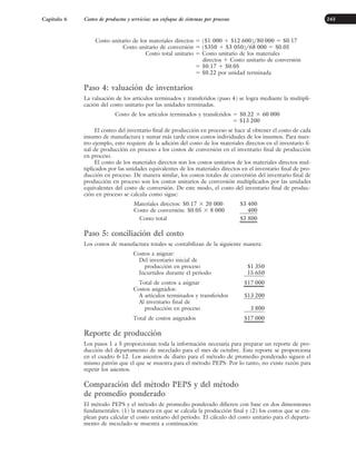 Costo unitario de los materiales directos ⫽ ($1 000 ⫹ $12 600)/80 000 ⫽ $0.17
Costo unitario de conversión ⫽ ($350 ⫹ $3 050)/68 000 ⫽ $0.05
Costo total unitario ⫽ Costo unitario de los materiales
directos ⫹ Costo unitario de conversión
⫽ $0.17 ⫹ $0.05
⫽ $0.22 por unidad terminada
Paso 4: valuación de inventarios
La valuación de los artículos terminados y transferidos (paso 4) se logra mediante la multipli-
cación del costo unitario por las unidades terminadas.
Costo de los artículos terminados y transferidos ⫽ $0.22 ⫻ 60 000
⫽ $13 200
El costeo del inventario final de producción en proceso se hace al obtener el costo de cada
insumo de manufactura y sumar más tarde estos costos individuales de los insumos. Para nues-
tro ejemplo, esto requiere de la adición del costo de los materiales directos en el inventario fi-
nal de producción en proceso a los costos de conversión en el inventario final de producción
en proceso.
El costo de los materiales directos son los costos unitarios de los materiales directos mul-
tiplicados por las unidades equivalentes de los materiales directos en el inventario final de pro-
ducción en proceso. De manera similar, los costos totales de conversión del inventario final de
producción en proceso son los costos unitarios de conversión multiplicados por las unidades
equivalentes del costo de conversión. De este modo, el costo del inventario final de produc-
ción en proceso se calcula como sigue:
Materiales directos: $0.17 ⫻ 20 000 $3 400
Costo de conversión: $0.05 ⫻ 8 000 400
Costo total $3 800
Paso 5: conciliación del costo
Los costos de manufactura totales se contabilizan de la siguiente manera:
Costos a asignar:
Del inventario inicial de
producción en proceso $1 350
Incurridos durante el periodo 15 650
Total de costos a asignar $17 000
Costos asignados:
A artículos terminados y transferidos $13 200
Al inventario final de
producción en proceso 3 800
Total de costos asignados $17 000
Reporte de producción
Los pasos 1 a 5 proporcionan toda la información necesaria para preparar un reporte de pro-
ducción del departamento de mezclado para el mes de octubre. Este reporte se proporciona
en el cuadro 6-12. Los asientos de diario para el método de promedio ponderado siguen el
mismo patrón que el que se muestra para el método PEPS: Por lo tanto, no existe razón para
repetir los asientos.
Comparación del método PEPS y del método
de promedio ponderado
El método PEPS y el método de promedio ponderado difieren con base en dos dimensiones
fundamentales: (1) la manera en que se calcula la producción final y (2) los costos que se em-
plean para calcular el costo unitario del periodo. El cálculo del costo unitario para el departa-
mento de mezclado se muestra a continuación:
Capítulo 6 Costeo de productos y servicios: un enfoque de sistemas por procesos 243
www.FreeLibros.org
 