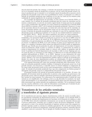 ducción final del periodo. Sin embargo, el método del promedio ponderado fusiona los cos-
tos en el inventario inicial de producción en proceso con los costos del periodo actual y fu-
siona la producción que se encontró en el inventario inicial de producción en proceso con la
producción del periodo actual. Esto crea la posibilidad de errores, en particular si se utiliza el
método de promedio ponderado para ambientes en los que los costos de los insumos están
cambiando de manera significativa de un periodo al siguiente.
En el ejemplo del departamento de mezclado, el costo unitario con el método PEPS y el
costo unitario con el método de promedio ponderado para los costos de conversión son los
mismos; evidentemente, el costo de este insumo siguió siendo el mismo para los dos periodos
que se están considerando. Sin embargo, los costos unitarios de materiales por el método PEPS
son de $0.18 en contraste a $0.17 con el método de promedio ponderado. Al parecer, el costo
de los materiales directos ha aumentado y la fusión del costo más bajo de los materiales di-
rectos del periodo anterior con los del periodo actual crea un costo para los materiales direc-
tos por el método de promedio ponderado que subestima el costo de los materiales directos
del periodo actual. La diferencia resultante en el costo de una unidad totalmente terminada es
tan sólo $0.01 ($0.23 ⫺ $0.22). De manera superficial, esto parece no causar problemas.
La diferencia en los costos reportados con cada método para los artículos terminados y
transferidos y los inventarios finales de producción en proceso es tan sólo de $200 (véase los
cuadros 6-9 y 6-12). Esto es de menos de 2% de diferencia para los artículos terminados y
transferidos y de aproximadamente una diferencia de 5% para el inventario final de producción
en proceso. La diferencia de $0.01 en el costo unitario no parece ser de importancia. Sin em-
bargo, si se considera el producto final, incluso una diferencia de $0.01 puede ser significativa.
Recuerde que Estrella pasa las partículas de polvo del departamento de mezclado al departa-
mento de formación, donde el polvo se convierte en tabletas. A continuación, las mismas se
envían al departamento de envasado donde se colocan ocho tabletas en pequeñas cajas de
metal. La producción final del departamento de mezclado se mide en onzas. Suponga que cua-
tro onzas de polvo se convierten en ocho tabletas. La diferencia en el costo del producto final
quedaría subcuantificada en $0.04 y no en $0.01. Apoyarse en esta información del costo
unitario puede propiciar decisiones erróneas tales como la fijación de precios excesivos o defi-
cientes. Además, si los otros dos departamentos también utilizan el método de promedio pon-
derado, los costos de estos departamentos podrían ser subestimados. El efecto acumulativo
podría producir una distorsión significativa en el costo del producto final, amplificando el efecto.
Una segunda desventaja del costeo por promedio ponderado debe mencionarse. El mé-
todo de promedio ponderado también combina el desempeño del periodo actual con el del
periodo anterior. Con frecuencia, es deseable ejercer el control mediante la comparación de
los costos reales del periodo actual con los costos presupuestados o estándar para el mismo pe-
riodo. El método de promedio ponderado hace que esta comparación sea dudosa porque el
desempeño del periodo actual no es independiente del periodo anterior.
El principal beneficio del método de promedio ponderado es su sencillez. Al tratar a las
unidades del inventario inicial de producción en proceso como aquellas que pertenecen a las
del periodo actual, todas las unidades equivalentes pertenecen al mismo periodo cuando se de-
ben calcular los costos unitarios. En consecuencia, los requerimientos para el cálculo del costo
unitario se ven simplificados. Sin embargo, como ya se ha discutido, la exactitud y las medi-
ciones del desempeño se ven deterioradas. El método PEPS supera estas dos desventajas. Pero
debe mencionarse que ambos métodos son ampliamente utilizados. Tal vez podamos concluir
que hay muchos ambientes en los cuales las distorsiones ocasionadas por el método de pro-
medio ponderado no son tan serias como para ser preocupantes.
Tratamiento de los artículos terminados
y transferidos al siguiente proceso
En la manufactura por procesos, algunos departamentos reciben de manera invariable artícu-
los parcialmente terminados de departamentos previos. Por ejemplo, con el método PEPS, la
transferencia de artículos del departamento de mezclado al de formación de tabletas se valúa
en $13 000. Estos artículos transferidos internamente son un tipo de materiales directos para
el proceso subsecuente, materiales que se añaden al inicio del proceso subsiguiente. El enfo-
que general es tratar a los artículos transferidos al siguiente proceso como una categoría im-
portante separada cuando se calculan las unidades equivalentes. De este modo tenemos ahora
tres categorías de insumos de manufactura: materiales del proceso anterior, materiales directos
añadidos y costos de conversión. Para el ejemplo de Estrella Company, el proceso de forma-
Capítulo 6 Costeo de productos y servicios: un enfoque de sistemas por procesos 245
Elaborar un re-
porte de produc-
ción departamen-
tal con artículos
transferidos al si-
guiente proceso y
cambios en el vo-
lumen de produc-
ción.
O
B
JETIVO
6
www.FreeLibros.org
 