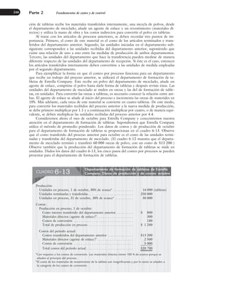 ción de tabletas recibe los materiales transferidos internamente, una mezcla de polvos, desde
el departamento de mezclado; añade un agente de enlace y un revestimiento (materiales di-
rectos) y utiliza la mano de obra y los costos indirectos para convertir el polvo en tabletas.
Al tratar con los artículos de procesos anteriores, se deben recordar tres puntos de im-
portancia. Primero, el costo de este material es el costo de los artículos terminados y trans-
feridos del departamento anterior. Segundo, las unidades iniciadas en el departamento sub-
siguiente corresponden a las unidades recibidas del departamento anterior, suponiendo que
existe una relación de uno a uno entre las medidas de producción de ambos departamentos.
Tercero, las unidades del departamento que hace la transferencia pueden medirse de manera
diferente respecto de las unidades del departamento de recepción. Si éste es el caso, entonces
los artículos transferidos internamente deben convertirse a las unidades de medida empleadas
por el segundo departamento.
Para ejemplificar la forma en que el costeo por procesos funciona para un departamento
que recibe un trabajo del proceso anterior, se utilizará el departamento de formación de ta-
bletas de Estrella Company. Éste recibe un polvo del departamento de mezclado, añade un
agente de enlace, comprime el polvo hasta darle forma de tabletas y después reviste éstas. Las
unidades del departamento de mezclado se miden en onzas y las del de formación de table-
tas, en unidades. Para convertir las onzas a tabletas, es necesario conocer la relación entre am-
bas. El agente de enlace se añade al inicio del proceso e incrementa las onzas de materiales en
10%. Más adelante, cada onza de este material se convierte en cuatro tabletas. De este modo,
para convertir los materiales recibidos del proceso anterior a la nueva medida de producción,
se debe primero multiplicar por 1.1 y a continuación multiplicar por cuatro, o de manera equi-
valente, se deben multiplicar las unidades recibidas del proceso anterior por 4.4.
Consideremos ahora el mes de octubre para Estrella Company y concentremos nuestra
atención en el departamento de formación de tabletas. Supondremos que Estrella Company
utiliza el método de promedio ponderado. Los datos de costos y de producción de octubre
para el departamento de formación de tabletas se proporcionan en el cuadro 6-13. Observe
que el costo transferido del proceso anterior para octubre es el costo de las unidades termi-
nadas y transferidas del departamento de mezclado. (El cuadro 6-12 muestra que el departa-
mento de mezclado terminó y transfirió 60 000 onzas de polvo, con un costo de $13 200.)
Observe también que la producción del departamento de formación de tabletas se mide en
unidades. Dados los datos del cuadro 6-13, los cinco pasos del costeo por procesos se pueden
presentar para el departamento de formación de tabletas.
Parte 2 Fundamentos de costeo y de control
246
Departamento de formación de tabletas de Estrella
Company. Datos de producción y de costos: octubre
CUADRO 6-13
Producción:
Unidades en proceso, 1 de octubre, 80% de avancea
. . . . . . . . . . . 16 000 (tabletas)
Unidades terminadas y transferidas . . . . . . . . . . . . . . . . . . . . . . . . . 250 000
Unidades en proceso, 31 de octubre, 30% de avancea
. . . . . . . . . . 30 000
Costos:
Producción en proceso, 1 de octubre:
Costo interno transferido del departamento anterior. . . . . . . . . . $ 800
Materiales directos (agente de enlace)b
. . . . . . . . . . . . . . . . . . . . 300
Costos de conversión . . . . . . . . . . . . . . . . . . . . . . . . . . . . . . . . . 180
Total de producción en proceso . . . . . . . . . . . . . . . . . . . . . . . . . $ 1 280
Costos del periodo actual:
Costos transferidos del departamento anterior . . . . . . . . . . . . . . $13 200
Materiales directos (agente de enlace)b
. . . . . . . . . . . . . . . . . . . . 2 500
Costos de conversión . . . . . . . . . . . . . . . . . . . . . . . . . . . . . . . . . 5 000
Total costos del periodo actual . . . . . . . . . . . . . . . . . . . . . . . . . . $20 700
a
Con respecto a los costos de conversión. Los materiales directos tienen 100 % de avance porque se
añaden al principio del proceso.
b
El costo de los materiales de revestimiento de la tableta son insignificantes y por lo tanto se añaden a
la categoría de los costos de conversión.
www.FreeLibros.org
 