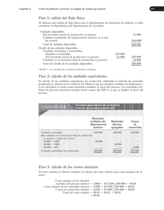 Capítulo 6 Costeo de productos y servicios: un enfoque de sistemas por procesos 247
Paso 1: cédula del flujo físico
Al elaborar una cédula de flujo físico para el departamento de formación de tabletas, se debe
considerar su dependencia del departamento de mezclado:
Unidades disponibles:
Del inventario inicial de producción en proceso 16 000
Unidades transferidas del departamento anterior en el mes
de octubre 264 000*
Total de unidades disponibles 280 000
Detalle de las unidades disponibles:
Unidades terminadas y transferidas:
Iniciadas y terminadas 234 000
Del inventario inicial de producción en proceso 16 000 250 000
Unidades en el inventario final de producción en proceso 30 000
Total del detalle de las unidades disponibles 280 000
*60 000 ⫻ 4.4 (convierte las unidades transferidas en tabletas)
Paso 2: cálculo de las unidades equivalentes
El cálculo de las unidades equivalentes de producción utilizando el método de promedio
ponderado se muestra en el cuadro 6-14. Observe que los artículos recibidos del departamen-
to de mezclado se tratan como materiales añadidos al inicio del proceso. Los materiales reci-
bidos de procesos anteriores siempre tienen avance del 100 %, ya que se añaden al inicio del
proceso.
Paso 3: cálculo de los costos unitarios
El costo unitario se obtiene mediante el cálculo del costo unitario para cada categoría de in-
sumo:
Costo unitario de los artículos
recibidos del proceso anterior ⫽ ($800 ⫹ $13 200)/280 000 ⫽ $0.05
Costo unitario de los materiales directos ⫽ ($300 ⫹ $2 500)/280 000 ⫽ $0.01
Costos de conversión unitario ⫽ ($180 ⫹ $5 000)/259 000 ⫽ $0.02
Total del costo unitario ⫽ $0.05 ⫹ $0.01 ⫹ $0.02
⫽ $0.08
Unidades equivalentes de producción:
método de promedio ponderado
CUADRO 6-14
Materiales
recibidos del Materiales Costos
departamento directos de
anterior agregados conversión
Unidades terminadas 250 000 250 000 250 000
Más: unidades en el inventario final de producción
en proceso ⫻ grado de avance:
30 000 ⫻ 100% 30 000 — —
30 000 ⫻ 100% — 30 000 —
30 000 ⫻ 30% — — 9 000
Unidades equivalentes de producción 280 000 280 000 259 000
www.FreeLibros.org
 