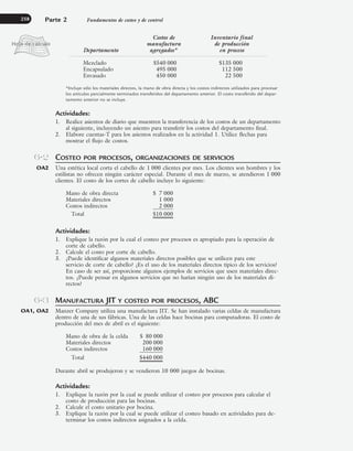 Costos de Inventario final
manufactura de producción
Departamento agregados* en proceso
Mezclado $540 000 $135 000
Encapsulado 495 000 112 500
Envasado 450 000 22 500
*Incluye sólo los materiales directos, la mano de obra directa y los costos indirectos utilizados para procesar
los artículos parcialmente terminados transferidos del departamento anterior. El costo transferido del depar-
tamento anterior no se incluye.
Actividades:
1. Realice asientos de diario que muestren la transferencia de los costos de un departamento
al siguiente, incluyendo un asiento para transferir los costos del departamento final.
2. Elabore cuentas-T para los asientos realizados en la actividad 1. Utilice flechas para
mostrar el flujo de costos.
COSTEO POR PROCESOS, ORGANIZACIONES DE SERVICIOS
Una estética local corta el cabello de 1 000 clientes por mes. Los clientes son hombres y los
estilistas no ofrecen ningún carácter especial. Durante el mes de marzo, se atendieron 1 000
clientes. El costo de los cortes de cabello incluye lo siguiente:
Mano de obra directa $ 7 000
Materiales directos 1 000
Costos indirectos 2 000
Total $10 000
Actividades:
1. Explique la razón por la cual el costeo por procesos es apropiado para la operación de
corte de cabello.
2. Calcule el costo por corte de cabello.
3. ¿Puede identificar algunos materiales directos posibles que se utilicen para este
servicio de corte de cabello? ¿Es el uso de los materiales directos típico de los servicios?
En caso de ser así, proporcione algunos ejemplos de servicios que usen materiales direc-
tos. ¿Puede pensar en algunos servicios que no harían ningún uso de los materiales di-
rectos?
MANUFACTURA JIT Y COSTEO POR PROCESOS, ABC
Manzer Company utiliza una manufactura JIT. Se han instalado varias celdas de manufactura
dentro de una de sus fábricas. Una de las celdas hace bocinas para computadoras. El costo de
producción del mes de abril es el siguiente:
Mano de obra de la celda $ 80 000
Materiales directos 200 000
Costos indirectos 160 000
Total $440 000
Durante abril se produjeron y se vendieron 10 000 juegos de bocinas.
Actividades:
1. Explique la razón por la cual se puede utilizar el costeo por procesos para calcular el
costo de producción para las bocinas.
2. Calcule el costo unitario por bocina.
3. Explique la razón por la cual se puede utilizar el costeo basado en actividades para de-
terminar los costos indirectos asignados a la celda.
Parte 2 Fundamentos de costeo y de control
258
6-2
OA2
6-3
OA1, OA2
www.FreeLibros.org
 