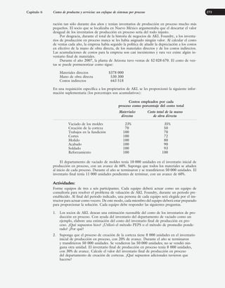 ración tan sólo durante dos años y tenían inventarios de producción en proceso mucho más
pequeños. El socio que se localizaba en Nuevo México argumentaba que el descartar el valor
desigual de los inventarios de producción en proceso sería del todo injusto.
Por desgracia, durante el total de la historia de negocios de AKL Foundry, a los inventa-
rios de producción en proceso nunca se les había asignado ningún valor. Al calcular el costo
de ventas cada año, la empresa había seguido la política de añadir la depreciación a los costos
en efectivo de la mano de obra directa, de los materiales directos y de los costos indirectos.
Las acumulaciones de costos para la empresa son casi inexistentes y rara vez existe algún in-
ventario final de materiales.
Durante el año 2007, la planta de Arizona tuvo ventas de $2 028 670. El costo de ven-
tas se puede pormenorizar como sigue:
Materiales directos $378 000
Mano de obra directa 530 300
Costos indirectos 643 518
En una requisición específica a los propietarios de AKL se les proporcionó la siguiente infor-
mación suplementaria (los porcentajes son acumulativos):
Costos empleados por cada
proceso como porcentaje del costo total
Materiales Costo total de la mano
directos de obra directa
Vaciado de los moldes 23% 35%
Creación de la corteza 70 50
Trabajos en la fundición 100 70
Cortes 100 72
Molido 100 80
Acabado 100 90
Soldado 100 93
Reforzamiento 100 100
El departamento de vaciado de moldes tenía 10 000 unidades en el inventario inicial de
producción en proceso, con un avance de 60%. Suponga que todos los materiales se añaden
al inicio de cada proceso. Durante el año se terminaron y se transfirieron 50 000 unidades. El
inventario final tenía 11 000 unidades pendientes de terminar, con un avance de 60%.
Actividades:
Forme equipos de tres a seis participantes. Cada equipo deberá actuar como un equipo de
consultoría para resolver el problema de valuación de AKL Foundry, durante un periodo pre-
establecido. Al final del periodo indicado, una persona de cada equipo será elegida por el ins-
tructor para actuar como vocero. De este modo, cada miembro del equipo deberá estar preparado
para proporcionar la solución. Cada equipo debe responder las siguientes preguntas.
1. Los socios de AKL desean una estimación razonable del costo de los inventarios de pro-
ducción en proceso. Con ayuda del inventario del departamento de vaciado como un
ejemplo, elabore una estimación del costo del inventario final de producción en pro-
ceso. ¿Qué supuestos hizo? ¿Utilizó el método PEPS o el método de promedio ponde-
rado? ¿Por qué?
2. Suponga que el proceso de creación de la corteza tiene 8 000 unidades en el inventario
inicial de producción en proceso, con 20% de avance. Durante el año se terminaron
y transfirieron 50 000 unidades. Se vendieron las 50 000 unidades; no se vendió nin-
guna otra unidad. El inventario final de producción en proceso tenía 8 000 unidades,
con 30% de avance. Calcule el valor del inventario final de producción en proceso
del departamento de creación de cortezas. ¿Qué supuestos adicionales tuvieron que
hacerse?
Capítulo 6 Costeo de productos y servicios: un enfoque de sistemas por procesos 273
www.FreeLibros.org
 