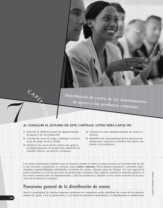 276
Distribución de costos de los departamentos
de apoyo a los productos conjuntos
AL CONCLUIR EL ESTUDIO DE ESTE CAPÍTULO, USTED SERÁ CAPAZ DE:
1. Describir la diferencia entre los departamentos
de apoyo y los de producción.
2. Calcular las tasas de cargo y distinguir entre las
tasas de cargo únicas y duales.
3. Distribuir los costos de los centros de apoyo a
los departamentos de producción utilizando los
métodos directo, secuencial y recíproco.
4. Calcular las tasas departamentales de costos in-
directos.
5. Identificar las características de los procesos de
producción conjuntos y distribuir los costos con-
juntos a los productos.
• • • • • • • • • • • • • • • • • • • • • • • • • • • • • • • • • •
Los costos mutuamente benéficos que se suscitan cuando se utiliza el mismo recurso en la producción de dos
o más servicios o productos, se conocen como costos comunes. Éstos pueden pertenecer a periodos deter-
minados, responsabilidades individuales, territorios de ventas y diversas clases de clientes. Un caso especial de
costos comunes es el de los procesos de producción conjuntos. Este capítulo centrará la atención primero en
los costos comunes para los departamentos y para los productos y después en los costos comunes de los pro-
cesos de producción conjuntos.
Panorama general de la distribución de costos
Ante la complejidad de muchas empresas modernas los contadores suelen distribuir los costos de los departa-
mentos de apoyo a los de producción y a las líneas de productos individuales. La distribución es simplemente
©
DIGITAL
VISION/GETTY
IMAGES
7
CAP
Í
T
U
L
O
www.FreeLibros.org
 