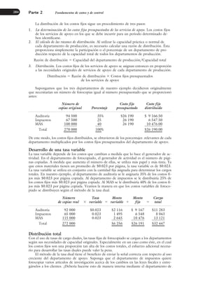 La distribución de los costos fijos sigue un procedimiento de tres pasos:
1. La determinación de los costos fijos presupuestados de los servicios de apoyo. Los costos fijos
de los servicios de apoyo en los que se debe incurrir para un periodo determinado de-
ben identificarse.
2. El cálculo de las razones de distribución. Al utilizar la capacidad práctica o normal de
cada departamento de producción, es necesario calcular una razón de distribución. Ésta
proporciona simplemente la participación o el porcentaje de un departamento de pro-
ducción respecto de la capacidad total de todos los departamentos de producción.
Razón de distribución ⫽ Capacidad del departamento de producción/Capacidad total
3. Distribución. Los costos fijos de los servicios de apoyo se asignan entonces en proporción
a las necesidades originales de servicios de apoyo de cada departamento de producción.
Distribución ⫽ Razón de distribución ⫻ Costos fijos presupuestados
de los servicios de apoyo
Supongamos que los tres departamentos de nuestro ejemplo decidieron originalmente
que necesitarían un número de fotocopias igual al número presupuestado que se proporcionó
antes:
Número de Costo fijo Costo fijo
copias original Porcentaje presupuestado distribuido
Auditoría 94 500 35% $26 190 $ 9 166.50
Impuestos 67 500 25 26 190 6 547.50
MAS 108 000 40 26 190 10 476.00
Total 270 000 100% $26 190.00
De este modo, los costos fijos distribuidos, se obtuvieron de los porcentajes .relevantes de cada
departamento multiplicados por los costos fijos presupuestados del departamento de apoyo.
Desarrollo de una tasa variable
La tasa variable depende de los costos que cambian a medida que lo hace el generador de ac-
tividad. En el departamento de fotocopiado, el generador de actividad es el número de pági-
nas copiadas. A medida que aumenta el número de ellas, se utiliza más papel y más tinta. Ya
que estos materiales tienen un promedio de $0.023 por página, la tasa variable es de $0.023.
La tasa variable se utiliza en conjunto con la cantidad fija asignada para determinar los cargos
totales. En nuestro ejemplo, al departamento de auditoría se le asignaría 35% de los costos fi-
jos más $0.023 por página copiada. Al departamento de impuestos se le distribuiría 25% de
los costos fijos más $0.023 por página copiada. Al MAS se le distribuiría 40% de los costos fi-
jos más $0.023 por página copiada. Veamos la manera en que los costos variables de fotoco-
piado se distribuyen según el método de la tasa dual.
Número Tasa Monto Monto Cargo
de copias real ⫻ variable ⫽ variable ⫹ fijo ⫽ total
Auditoría 92 000 $0.023 $2 116 $ 9 167 $11 283
Impuestos 65 000 0.023 1 495 6 548 8 043
MAS 115 000 0.023 2 645 10 476 13 121
Total 272 000 $6 256 $26 191 $32 447
Distribución total
Con el uso de tasas de cargo duales, las tasas fijas de fotocopiado se cargan a los departamentos
según sus necesidades de capacidad originales. Especialmente en un caso como éste, en el cual
los costos fijos son una proporción tan alta de los costos totales, el esfuerzo adicional necesa-
rio para desarrollar las tasas duales puede valer la pena.
El método de la tasa dual tiene el beneficio de enviar la señal correcta con respecto al uso
creciente del departamento de apoyo. Suponga que el departamento de impuestos quiere
fotocopiar varios artículos de investigación acerca de los cambios en las leyes fiscales y entre-
gárselos a los clientes. ¿Debería hacerse esto de manera interna mediante el departamento de
Parte 2 Fundamentos de costeo y de control
284
www.FreeLibros.org
 