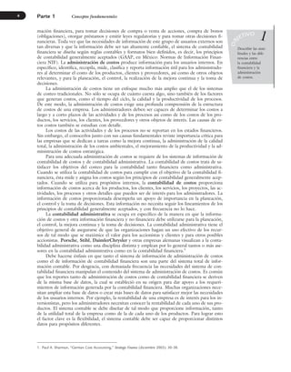 mación financiera, para tomar decisiones de compra o venta de acciones, compra de bonos
(obligaciones), otorgar préstamos y emitir leyes regulatorias y para tomar otras decisiones fi-
nancieras. Toda vez que las necesidades de información de este grupo de usuarios externos son
tan diversas y que la información debe ser tan altamente confiable, el sistema de contabilidad
financiera se diseña según reglas contables y formatos bien definidos, es decir, los principios
de contabilidad generalmente aceptados (GAAP, en México: Normas de Información Finan-
ciera NIF). La administración de costos produce información para los usuarios internos. En
específico, identifica, recopila, mide, clasifica y reporta información útil para los administrado-
res al determinar el costo de los productos, clientes y proveedores, así como de otros objetos
relevantes, y para la planeación, el control, la realización de la mejora continua y la toma de
decisiones.
La administración de costos tiene un enfoque mucho más amplio que el de los sistemas
de costeo tradicionales. No sólo se ocupa de cuánto cuesta algo, sino también de los factores
que generan costos, como el tiempo del ciclo, la calidad y la productividad de los procesos.
De este modo, la administración de costos exige una profunda comprensión de la estructura
de costos de una empresa. Los administradores deben ser capaces de determinar los costos a
largo y a corto plazos de las actividades y de los procesos así como de los costos de los pro-
ductos, los servicios, los clientes, los proveedores y otros objetos de interés. Las causas de es-
tos costos también se estudian con detalle.
Los costos de las actividades y de los procesos no se reportan en los estados financieros.
Sin embargo, el conocerlos junto con sus causas fundamentales reviste importancia crítica para
las empresas que se dedican a tareas como la mejora continua, la administración de la calidad
total, la administración de los costos ambientales, el mejoramiento de la productividad y la ad-
ministración de costos estratégica.
Para una adecuada administración de costos se requiere de los sistemas de información de
contabilidad de costos y de contabilidad administrativa. La contabilidad de costos trata de sa-
tisfacer los objetivos del costeo para la contabilidad tanto financiera como administrativa.
Cuando se utiliza la contabilidad de costos para cumplir con el objetivo de la contabilidad fi-
nanciera, ésta mide y asigna los costos según los principios de contabilidad generalmente acep-
tados. Cuando se utiliza para propósitos internos, la contabilidad de costos proporciona
información de costos acerca de los productos, los clientes, los servicios, los proyectos, las ac-
tividades, los procesos y otros detalles que pueden ser de interés para los administradores. La
información de costos proporcionada desempeña un apoyo de importancia en la planeación,
el control y la toma de decisiones. Esta información no necesita seguir los lineamientos de los
principios de contabilidad generalmente aceptados, y con frecuencia no lo hace.
La contabilidad administrativa se ocupa en específico de la manera en que la informa-
ción de costos y otra información financiera y no financiera debe utilizarse para la planeación,
el control, la mejora continua y la toma de decisiones. La contabilidad administrativa tiene el
objetivo general de asegurarse de que las organizaciones hagan un uso efectivo de los recur-
sos de tal modo que se maximice el valor para los accionistas y clientes y para otros posibles
accionistas. Porsche, Stihl, DaimlerChrysler y otras empresas alemanas visualizan a la conta-
bilidad administrativa como una disciplina distinta y emplean por lo general tantos o más ase-
sores en la contabilidad administrativa como en la contabilidad financiera.1
Debe hacerse énfasis en que tanto el sistema de información de administración de costos
como el de información de contabilidad financiera son una parte del sistema total de infor-
mación contable. Por desgracia, con demasiada frecuencia las necesidades del sistema de con-
tabilidad financiera manipulan el contenido del sistema de administración de costos. Es común
que los reportes tanto de administración de costos como de contabilidad financiera se deriven
de la misma base de datos, la cual se estableció en su origen para dar apoyo a los requeri-
mientos de información generada por la contabilidad financiera. Muchas organizaciones nece-
sitan ampliar esta base de datos o crear más bases de datos para satisfacer mejor las necesidades
de los usuarios internos. Por ejemplo, la rentabilidad de una empresa es de interés para los in-
versionistas, pero los administradores necesitan conocer la rentabilidad de cada uno de sus pro-
ductos. El sistema contable se debe diseñar de tal modo que proporcione información, tanto
de la utilidad total de la empresa como de la de cada uno de los productos. Para lograr esto
el factor clave es la flexibilidad, el sistema contable debe ser capaz de proporcionar distintos
datos para propósitos diferentes.
Parte 1 Conceptos fundamentales
4
4
Describir las simi-
litudes y las dife-
rencias entre
la contabilidad
financiera y la
administración
de costos.
1
1. Paul A. Sharman, “German Cost Accounting,” Strategic Finance (diciembre 2003): 30–38.
O
B
JETIVO
www.FreeLibros.org
 