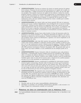 b. ADMINISTRADOR: Tenemos un número de errores en nuestro proceso de registro
de las órdenes. Números de serie incorrectos del sistema en el registro de la orden, ór-
denes duplicadas, y códigos incorrectos de representantes de ventas, son tan sólo algu-
nos ejemplos. Para mejorar el proceso de registro de las órdenes y reducir los errores,
podemos mejorar el sistema de comunicación, proporcionar un entrenamiento más ade-
cuado para los representantes de ventas y desarrollar un programa de cómputo para ve-
rificar los precios y la duplicación de órdenes. La reducción de los errores no sólo
reducirá los costos, sino que también incrementará las ventas a medida que la satisfac-
ción del cliente aumente.
c. ADMINISTRADOR: Este reporte indica que hemos gastado 35% más en reprocesa-
mientos que lo que se planeó originalmente. Una investigación de la causa ha revelado
el problema. Tenemos un alto número de empleados nuevos que carecen de un ade-
cuado entrenamiento sobre las técnicas de producción. Por lo tanto, se produjeron más
defectos de los que se esperaba, ocasionando con ello requerimientos de reprocesa-
miento más altos de lo normal. Al suministrar el entrenamiento necesario, podemos eli-
minar el consumo excesivo.
d. ADMINISTRADOR: Nuestro banco debe decidir si la base de honorarios sobre los
productos es en nuestro beneficio o no. Debemos determinar los ingresos y los costos
esperados al elaborar los nuevos productos. También necesitamos saber cuánto nos cos-
tará actualizar nuestro sistema de información y capacitar a los nuevos empleados en di-
ferentes técnicas de venta.
e. ADMINISTRADOR: Cada viaje debe reportar más ganancias. Me gustaría saber de
cuánto serán nuestras utilidades si reducimos nuestros costos variables en $10 por pasa-
jero a la vez que mantenemos nuestro volumen actual de pasajeros. También, marketing
expone que si incrementamos los gastos de publicidad en $500,000 y reducimos las ta-
rifas 20%, podemos incrementar el número de pasajeros 30%. Me gustaría saber qué en-
foque ofrece una mayor utilidad o si una combinación de los enfoques puede ser la
mejor.
f. ADMINISTRADOR: Estamos formando celdas de manufactura para cada producto
importante, y automatizando nuestros antiguos procesos de manufactura. Me gustaría
saber si el número de defectos disminuye y si el tiempo del ciclo en verdad se aminora
como resultado de ello. Además, ¿reducen estos cambios nuestros costos de producción?
También quiero saber el costo de los recursos antes y después de los cambios propues-
tos para ver si se está suscitando un mejoramiento en costos.
g. ADMINISTRADOR: Estamos considerando la posibilidad de subcontratar nuestros
servicios legales (outsourcing). Necesito saber los tipos de servicios que ha proporcio-
nado nuestro personal de staff interno para los cinco últimos años. Deseo una evalua-
ción exacta del costo por hora para cada tipo de servicio que se haya desempeñado. Una
vez que tenga una idea del costo interno, entonces puedo comparar nuestro costo con
las tasas de facturación por hora de los despachos de abogados externos.
h. ADMINISTRADOR: Mis ingenieros han mencionado que al rediseñar nuestros dos
principales procesos de producción, podemos reducir el tiempo de preparación de cada
corrida 90%. Esto produciría ahorros de exactamente $200,000 por corrida. También
han indicado que algunas modificaciones menores adicionales en los diseños de nuestros
tres principales productos reducirían el desperdicio de materiales 12%, ahorrando casi
cerca de $70 000 por mes.
Actividades:
1. Describa cada una de las cuatro responsabilidades administrativas.
2. Identifique la actividad o las actividades administrativas aplicables a cada escenario e in-
dique el papel de la información contable en la actividad.
PERSONAL DE LÍNEA EN COMPARACIÓN CON EL PERSONAL STAFF
Las responsabilidades laborales de tres empleados de Ruido Speakers, Inc. se describen a con-
tinuación:
Capítulo 1 Introducción a la administración de costos 23
1-7
OA5
www.FreeLibros.org
 