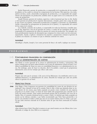 Parte 1 Conceptos fundamentales
24
CONTABILIDAD FINANCIERA EN COMPARACIÓN
CON LA ADMINISTRACIÓN DE COSTOS
Lily Shultz es recién egresada de la carrera en administración de hoteles y restaurantes. Ella
quiere trabajar para una gran cadena hotelera con la meta de administrar al final un hotel. Con-
sidera la posibilidad de tomar un curso en contabilidad financiera o en administración de cos-
tos. Sin embargo, antes de hacer su elección, ella le ha pedido a usted que le proporcione
información acerca de las ventajas que ofrece cada curso.
Actividad:
Prepare una carta que le aconseje a Lily acerca de las diferencias y las similitudes entre la con-
tabilidad financiera y la administración de costos. Describa las ventajas que cada uno podría
ofrecer al gerente de un hotel.
ASPECTOS ÉTICOS
John Biggs y Patty Jorgenson son gerentes de contabilidad de costos de una división de ma-
nufactura. Ayer, durante la hora de la comida, Patty le dijo a John que planeaba dejar su tra-
bajo dentro de tres meses, pues había aceptado un puesto como contralor de una empresa
pequeña en un estado vecino. La fecha de inicio había sido programada para coincidir con el
retiro del actual contralor. Patty estaba emocionada porque ello le permitiría vivir cerca de su
familia. Hoy, el contralor divisional invitó a comer a John y le informó que había aceptado un
puesto en las oficinas centrales y que había recomendado que Patty fuera promovida a su
puesto. El contralor le indicó a John que esto era un asunto íntimo entre él y Patty y que que-
ría que John estuviera enterado de la decisión antes de que ésta fuera anunciada de manera
oficial.
Actividad:
¿Qué debería hacer John? Describa la manera en que usted trataría con este dilema ético (con-
siderando el código de ética IMA en su respuesta).
1-8
OA1
1-9
OA6
Kaylin Hepworth, gerente de producción, es responsable de la producción de los moldes
de plástico en los cuales se colocan los componentes de las bocinas. Ella supervisa a los traba-
jadores de línea, ayuda a desarrollar el programa de producción, y es responsable del cumpli-
miento del presupuesto de producción; también tiene un papel activo en la reducción de los
costos de producción.
Joseph Henson, gerente de la planta, supervisa a todo el personal que hay en ella. Kaylin
y otros gerentes de producción le reportan directamente a Joseph, quien está a cargo de todo
lo que ocurre en la planta, incluyendo la producción, la logística, el personal y la contabilidad.
Ayuda a desarrollar los presupuestos de producción de la planta y es responsable del control
de los costos de la misma.
Leo Tidwell, contralor de la planta, es responsable de todas las funciones contables den-
tro de ella. Supervisa a tres de los gerentes de costos y a cuatro de los contadores de staff. Es
responsable de la preparación de todos los reportes de costos de producción. Por ejemplo, ela-
bora periódicamente reportes de desempeño que comparan los costos reales con los costos pre-
supuestados. Ayuda a explicar e interpretar los reportes y proporciona consejos al gerente de
la planta con relación a la manera en que se deberán controlar los costos.
Actividad:
Identifique a Kaylin, Joseph y Leo como personal de línea o de staff y explique sus razones.
P R O B L E M A S
www.FreeLibros.org
 