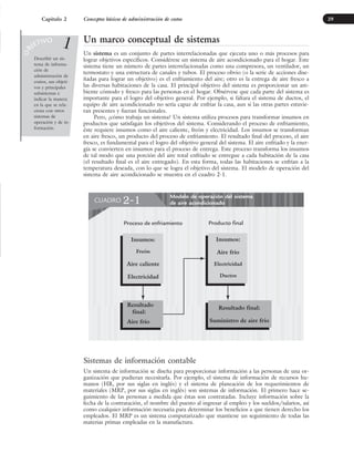 Un marco conceptual de sistemas
Un sistema es un conjunto de partes interrelacionadas que ejecuta uno o más procesos para
lograr objetivos específicos. Considérese un sistema de aire acondicionado para el hogar. Este
sistema tiene un número de partes interrelacionadas como una compresora, un ventilador, un
termostato y una estructura de canales y tubos. El proceso obvio (o la serie de acciones dise-
ñadas para lograr un objetivo) es el enfriamiento del aire; otro es la entrega de aire fresco a
las diversas habitaciones de la casa. El principal objetivo del sistema es proporcionar un am-
biente cómodo y fresco para las personas en el hogar. Obsérvese que cada parte del sistema es
importante para el logro del objetivo general. Por ejemplo, si faltara el sistema de ductos, el
equipo de aire acondicionado no sería capaz de enfriar la casa, aun si las otras partes estuvie-
ran presentes y fueran funcionales.
Pero, ¿cómo trabaja un sistema? Un sistema utiliza procesos para transformar insumos en
productos que satisfagan los objetivos del sistema. Considerando el proceso de enfriamiento,
éste requiere insumos como el aire caliente, freón y electricidad. Los insumos se transforman
en aire fresco, un producto del proceso de enfriamiento. El resultado final del proceso, el aire
fresco, es fundamental para el logro del objetivo general del sistema. El aire enfriado y la ener-
gía se convierten en insumos para el proceso de entrega. Este proceso transforma los insumos
de tal modo que una porción del aire total enfriado se entregue a cada habitación de la casa
(el resultado final es el aire entregado). En esta forma, todas las habitaciones se enfrían a la
temperatura deseada, con lo que se logra el objetivo del sistema. El modelo de operación del
sistema de aire acondicionado se muestra en el cuadro 2-1.
29
• •
Describir un sis-
tema de informa-
ción de
administración de
costos, sus objeti-
vos y principales
subsistemas e
indicar la manera
en la que se rela-
ciona con otros
sistemas de
operación y de in-
formación.
O
B
JETIVO
1
Sistemas de información contable
Un sistema de información se diseña para proporcionar información a las personas de una or-
ganización que pudieran necesitarla. Por ejemplo, el sistema de información de recursos hu-
manos (HR, por sus siglas en inglés) y el sistema de planeación de los requerimientos de
materiales (MRP, por sus siglas en inglés) son sistemas de información. El primero hace se-
guimiento de las personas a medida que éstas son contratadas. Incluye información sobre la
fecha de la contratación, el nombre del puesto al ingresar al empleo y los sueldos/salarios, así
como cualquier información necesaria para determinar los beneficios a que tienen derecho los
empleados. El MRP es un sistema computarizado que mantiene un seguimiento de todas las
materias primas empleadas en la manufactura.
Capítulo 2 Conceptos básicos de administración de costos
Modelo de operación del sistema
de aire acondicionado
CUADRO 2-1
Proceso de enfriamiento Producto final
Insumos:
Aire frío
Electricidad
Ductos
Resultado final:
Suministro de aire frío
Insumos:
Freón
Aire caliente
Electricidad
Resultado
final:
Aire frío
www.FreeLibros.org
 