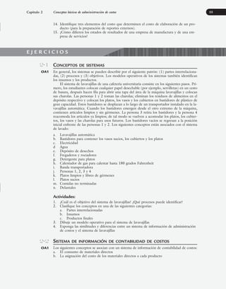 14. Identifique tres elementos del costo que determinen el costo de elaboración de un pro-
ducto (para la preparación de reportes externos).
15. ¿Cómo difieren los estados de resultados de una empresa de manufactura y de una em-
presa de servicios?
55
CONCEPTOS DE SISTEMAS
En general, los sistemas se pueden describir por el siguiente patrón: (1) partes interrelaciona-
das, (2) procesos y (3) objetivos. Los modelos operativos de los sistemas también identifican
los insumos y los productos.
El sistema de lavavajillas de una cafetería universitaria consiste en los siguientes pasos. Pri-
mero, los estudiantes colocan cualquier papel desechable (por ejemplo, servilletas) en un cesto
de basura, después hacen fila para abrir una tapa del área de la máquina lavavajillas y colocan
sus charolas. Las personas 1 y 2 toman las charolas; eliminan los residuos de alimentos en el
depósito respectivo y colocan los platos, los vasos y los cubiertos en bastidores de plástico de
gran capacidad. Estos bastidores se desplazan a lo largo de un transportador instalado en la la-
vavajillas automática. Cuando los bastidores emergen desde el otro extremo de la máquina,
contienen artículos limpios y sin gérmenes. La persona 3 retira los bastidores y la persona 4
reacomoda los artículos ya limpios; de tal modo se vuelven a acomodar los platos, los cubier-
tos, los vasos y las charolas para usos futuros. Los bastidores vacíos se regresan a la posición
inicial enfrente de las personas 1 y 2. Los siguientes conceptos están asociados con el sistema
de lavado:
a. Lavavajillas automática
b. Bastidores para contener los vasos sucios, los cubiertos y los platos
c. Electricidad
d Agua
e. Depósito de desechos
f. Fregaderos y rociadores
g. Detergente para platos
h. Calentador de gas para calentar hasta 180 grados Fahrenheit
i. Banda transportadora
j. Personas 1, 2, 3 y 4
k. Platos limpios y libres de gérmenes
l. Platos sucios
m. Comidas no terminadas
n. Delantales
Actividades:
1. ¿Cuál es el objetivo del sistema de lavavajillas? ¿Qué procesos puede identificar?
2. Clasifique los conceptos en una de las siguientes categorías:
a. Partes interrelacionadas
b. Insumos
c. Productos finales
3. Dibuje un modelo operativo para el sistema de lavavajillas
4. Exponga las similitudes y diferencias entre un sistema de información de administración
de costos y el sistema de lavavajillas
SISTEMA DE INFORMACIÓN DE CONTABILIDAD DE COSTOS
Los siguientes conceptos se asocian con un sistema de información de contabilidad de costos:
a. El consumo de materiales directos
b. La asignación del costo de los materiales directos a cada producto
2-1
OA1
2-2
OA1
Capítulo 2 Conceptos básicos de administración de costos
E J E R C I C I O S
www.FreeLibros.org
 