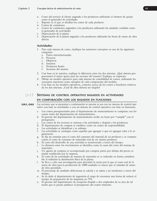 u. Costo del servicio al cliente asignado a los productos utilizando el número de quejas
como el generador de actividades
v. Reporte en el que se detallan los costos de cada producto
w. Costos de comisiones
x. Costos de comisiones asignados a los productos utilizando las unidades vendidas como
el generador de actividades
y. Depreciación de la planta
z. Depreciación de la planta asignada a los productos utilizando las horas de mano de obra
directa
Actividades:
1. Para cada sistema de costo, clasifique los anteriores conceptos en una de las siguientes
categorías:
a. Partes interrelacionadas
b. Procesos
c. Objetivos
d. Insumos
e. Productos finales
f. Acciones del usuario
2. Con base en lo anterior, explique la diferencia entre los dos sistemas. ¿Qué sistema pro-
porcionará el mejor apoyo para las acciones del usuario? Explique su respuesta.
3. Dibuje un modelo operativo para cada sistema de contabilidad de costos, utilizando los
conceptos anteriores como ejemplos de cada componente del modelo.
4. Con base en los modelos operativos, comente acerca de los costos y beneficios relativos
de los dos sistemas. ¿Cuál de ellos debería ser elegido?
SISTEMAS DE CONTROL OPERATIVO BASADOS EN ACTIVIDADES
EN COMPARACIÓN CON LOS BASADOS EN FUNCIONES
Las acciones que se presentan a continuación se asocian ya sea con un sistema de control ope-
rativo con base en actividades o con un sistema de control operativo con base en funciones.
a. Los costos presupuestados para el departamento de mantenimiento se comparan con los
costos reales del departamento de mantenimiento.
b. El gerente del departamento de mantenimiento recibe un bono por “cumplir” con el
presupuesto.
c. Los costos de los recursos se rastrean a las actividades y después a los productos.
d. El departamento de compras se establece como un centro de responsabilidad.
e. Las actividades se identifican y se enlistan.
f. Las actividades se catalogan como aquellas que agregan o que no agregan valor a la or-
ganización.
g. Se fija un estándar para el costo del consumo del material de un producto y se compara
contra el costo de consumo de materiales real de ese mismo producto.
h. El costo del desarrollo de una actividad es monitoreado a través del tiempo.
i. La distancia entre los movimientos se identifica como la causa del costo del manejo de
materiales.
j. Un agente de compras es recompensado por comprar partes por debajo del precio es-
tándar establecido por la empresa.
k. El costo de las actividades de manejo de materiales se ve reducido en forma considera-
ble al rediseñar la distribución física de la planta.
l. Se lleva a cabo una investigación para descubrir la razón por la que el costo real de la
mano de obra para la producción de 1000 unidades es mayor que el estándar de mano
de obra permitido.
m. El porcentaje de unidades defectuosas se calcula y se sujeta a un monitoreo a través del
tiempo.
n. Se ha dado al departamento de ingeniería el cargo de encontrar una forma de reducir el
tiempo de preparación de las máquinas en 75%.
o. El gerente del departamento de recepción despide a dos empleados de su área de tal
modo que se pueda satisfacer el presupuesto del cuarto trimestre.
63
2-17
OA1, OA5
Capítulo 2 Conceptos básicos de administración de costos
www.FreeLibros.org
 