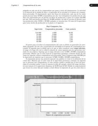 pulgadas en cada una de las computadoras que pasan a través del departamento. La actividad
es la inserción de la unidad de disco y el generador de la actividad es el número de computa-
doras procesadas. El departamento opera dos líneas de producción, cada una de las cuales
puede procesar hasta 10 000 computadoras por año. Los trabajadores de producción de cada
línea son supervisados por un gerente de líneas de producción a quien se le pagan $24 000
por año. Para una producción hasta de 10 000 unidades, tan sólo se necesita un gerente; para
una producción entre 10 001 y 20 000 unidades, se necesitan dos. El costo de la supervisión
para varios niveles de producción en la planta es el siguiente:
Days Computers, Inc.
Supervisión Computadoras procesadas Costo unitario
$24 000 4 000 $6.00
24 000 8 000 3.00
24 000 10 000 2.40
48 000 12 000 4.00
48 000 16 000 3.00
48 000 20 000 2.40
El primer paso al evaluar el comportamiento del costo es definir un generador de activi-
dades apropiado. En este caso, el generador de actividades es el número de computadoras pro-
cesadas. El segundo paso es definir qué es lo que se debe considerar como rango relevante,
el rango a lo largo del cual es válida la relación de costos supuesta para las operaciones nor-
males de una empresa. Suponga que el rango relevante es de 12 000 a 20 000 computadoras
procesadas. Observe que el costo total de la supervisión permanece constante dentro de este
rango sin importar cuántas computadoras sean procesadas. Days Computers paga $48 000 por
la supervisión sin importar que se procesen 12 000, 16 000 o 20 000 computadoras.
Es importante prestar una atención especial a las palabras en total en la definición de los
costos fijos. Mientras que el costo total de la supervisión permanece constante sin importar
que se procesen más computadoras, el costo unitario cambia a medida que el nivel del gene-
rador de actividad cambia. Como lo muestra la tabla del ejemplo, dentro del rango relevante,
el costo unitario de la supervisión disminuye de $4.00 hasta $2.40. Debido al comportamiento
que tienen los costos fijos por unidad, es fácil obtener la impresión de que los costos fijos se
Capítulo 3 Comportamiento de los costos
Comportamiento de los costos fijos
CUADRO 3-1
$48 000
Costo de
supervisión
Número de computadoras procesadas
24 000
4 000 8 000 12 000 20 000
F ⫽ $48 000
16 000
69
www.FreeLibros.org
 