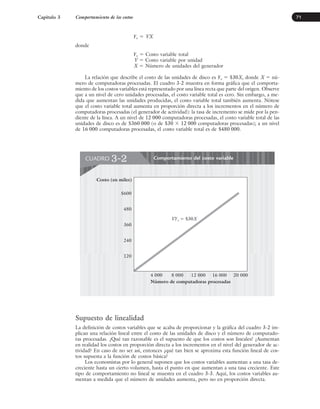 Yv ⫽ VX
donde
Yv ⫽ Costo variable total
V ⫽ Costo variable por unidad
X ⫽ Número de unidades del generador
La relación que describe el costo de las unidades de disco es Yv ⫽ $30X, donde X ⫽ nú-
mero de computadoras procesadas. El cuadro 3-2 muestra en forma gráfica que el comporta-
miento de los costos variables está representado por una línea recta que parte del origen. Observe
que a un nivel de cero unidades procesadas, el costo variable total es cero. Sin embargo, a me-
dida que aumentan las unidades producidas, el costo variable total también aumenta. Nótese
que el costo variable total aumenta en proporción directa a los incrementos en el número de
computadoras procesadas (el generador de actividad): la tasa de incremento se mide por la pen-
diente de la línea. A un nivel de 12 000 computadoras procesadas, el costo variable total de las
unidades de disco es de $360 000 (o de $30 ⫻ 12 000 computadoras procesadas); a un nivel
de 16 000 computadoras procesadas, el costo variable total es de $480 000.
Capítulo 3 Comportamiento de los costos 71
Comportamiento del costo variable
CUADRO 3-2
$600
480
360
240
120
Costo (en miles)
Número de computadoras procesadas
4 000 8 000 12 000 20 000
VYv  $30X
16 000
Supuesto de linealidad
La definición de costos variables que se acaba de proporcionar y la gráfica del cuadro 3-2 im-
plican una relación lineal entre el costo de las unidades de disco y el número de computado-
ras procesadas. ¿Qué tan razonable es el supuesto de que los costos son lineales? ¿Aumentan
en realidad los costos en proporción directa a los incrementos en el nivel del generador de ac-
tividad? En caso de no ser así, entonces ¿qué tan bien se aproxima esta función lineal de cos-
tos supuesta a la función de costos básica?
Los economistas por lo general suponen que los costos variables aumentan a una tasa de-
creciente hasta un cierto volumen, hasta el punto en que aumentan a una tasa creciente. Este
tipo de comportamiento no lineal se muestra en el cuadro 3-3. Aquí, los costos variables au-
mentan a medida que el número de unidades aumenta, pero no en proporción directa.
www.FreeLibros.org
 