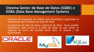 Sistema Gestor de Base de Datos (SGBD) o
DGBA (Data Base Management System)
• Conjunto de programas no visibles que administran y gestionan la
información que contiene una base de datos
• Los gestores de base de datos o gestores de datos hacen posible
administrar todo acceso a la base de datos ya que tienen el
objetivo de servir de interfaz entre ésta, el usuario y las
aplicaciones
 