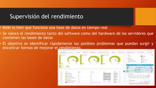 Supervisión del rendimiento
• Mide lo bien que funciona una base de datos en tiempo real
• Se valora el rendimiento tanto del software como del hardware de los servidores que
contienen las bases de datos
• El objetivo es identificar rápidamente los posibles problemas que puedan surgir y
encontrar formas de mejorar el rendimiento.
 