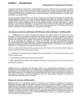 Unidad I Introducción
Administración y organización de datos
incluyendo Windows 95, Windows 98 y Windows Millennium Edition. FAT32 no tiene la seguridad que NTFS
proporciona, por lo que si tiene una partición FAT32 o volumen en el equipo, cualquier usuario que tenga
acceso al equipo puede leer el archivo incluido. FAT32 también tiene limitaciones de tamaño. No puede crear
una partición FAT32 mayor que 32GB en esta versión de Windows y no puede almacenan un archivo mayor
que 4GB en una partición FAT32.
La razón principal de utilizar FAT32 es que tiene un equipo que a veces ejecutará Windows 95, Windows 98 o
Windows Millennium Edition y en otras ocasiones ejecutará esta versión de Windows, conocida como
configuración de arranque múltiple. Si éste es el caso, tendrá que instalar el sistema operativo anterior en una
partición FAT32 o FAT y asegurarse de que es una partición primaria (una que puede alojar un sistema
operativo). Las particiones adicionales a las que tendrá acceso cuando use estas versiones anteriores de
Windows también estarán formateadas con FAT32. Estas versiones anteriores de Windows pueden tener
acceso a volúmenes o particiones NTFS en una red pero no en el equipo.
El sistema de archivos de Windows XP, Windows Vista y Windows 7 de Microsoft®
• NTFS: proviene de ("New Tecnology File System"), que significa sistema de archivos de nueva
tecnología, utilizado en la plataforma Windows NT®. Permite accesos a archivos y carpetas por medio de
permisos, no es compatible con Linux (solo lee, y difícilmente escribe), ni con Ms-DOS®, ni Windows 95, ni
Windows 98 y tampoco puede accederla, tiene formato de compresión nativa, permite encriptación, soporta 2
TB, no se recomienda en sistemas con menos de 400 MB. Se utiliza para Microsoft® Windows
XP y Microsoft® Windows Vista y Windows 7. Los sistemas operativos Windows XP, Vista y 7 de Microsoft®
reconocen el sistema de archivos FAT, FAT32, NTFS, el CDFS utilizado en CD-ROM, el UDF utilizado en
DVD-ROM y el LFS para discos sin registro de arranque maestro.
NTFS es el sistema de archivos preferido para esta versión de Windows. Tiene muchos beneficios respecto al
sistema de archivos FAT32, entre los que se incluye:
• La capacidad de recuperarse a partir de algunos errores relacionados con el disco automáticamente, lo que
FAT32 no puede hacer.
• Compatibilidad mejorada para discos duros más grandes.
• Mejor seguridad porque puede utilizar permisos y cifrado para restringir el acceso a archivos específicos
para usuarios aprobados.
exFAT: proviene de ("EXtended File Allocation Table"), que significa tabla de localización de archivos
extendida, el cuál se diseño para su uso en dispositivos de almacenamiento electrónico basados en el uso de
tecnología de memoria NAND, tales como memorias USB y unidades SSD, para ser utilizado con versiones de
Microsoft® Windows CE, es importante mencionar que Windows Vista y 7 tienen soporte para el formateo con
este sistema de archivos, al igual que MacOS® y Linux. Una característica importante es que Permite
almacenar hasta 1000 archivos en una carpeta.
Sistema de archivos de Microsoft®
WinFS: proviene de 2 significados diferentes: ("Windows Future Storage") y ("Windows File System"),
significando almacenamiento de "Windows" del futuro y sistema de archivos de "Windows". Este sistema fue
desarrollado por Microsoft® para facilitar la clasificación y las búsquedas de archivos, utilizando un modo
distinto a lo que actualmente conocemos como sistemas de directorios y archivos, basado en funciones de
búsqueda utilizadas en las bases de datos como SQL; por lo que no se definió de manera clara si WinFS se
trataba de un sistema de archivos al 100% ó como un agregado al sistema NTFS. Este sistema de archivos se
vislumbró como propuesta para su uso con Microsoft® Windows 7, pero no se concretó el proyecto y se
conserva NTFS en tal sistema operativo.
 