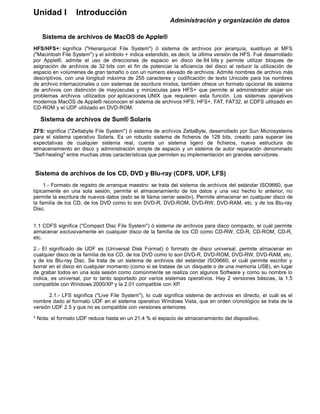 Unidad I Introducción
Administración y organización de datos
Sistema de archivos de MacOS de Apple®
HFS/HFS+: significa ("Hierarquical File System") ó sistema de archivos por jerarquía, sustituyo al MFS
("Macintosh File System") y el símbolo + indica extendido, es decir, la última versión de HFS. Fué desarrollado
por Apple®, admite el uso de direcciones de espacio en disco de 64 bits y permite utilizar bloques de
asignación de archivos de 32 bits con el fin de potenciar la eficiencia del disco al reducir la utilización de
espacio en volúmenes de gran tamaño o con un número elevado de archivos. Admite nombres de archivo más
descriptivos, con una longitud máxima de 255 caracteres y codificación de texto Unicode para los nombres
de archivo internacionales o con sistemas de escritura mixtos, también ofrece un formato opcional de sistema
de archivos con distinción de mayúsculas y minúsculas para HFS+ que permite al administrador alojar sin
problemas archivos utilizados por aplicaciones UNIX que requieren esta función. Los sistemas operativos
modernos MacOS de Apple® reconocen el sistema de archivos HFS, HFS+, FAT, FAT32, el CDFS utilizado en
CD-ROM y el UDF utilizado en DVD-ROM.
Sistema de archivos de Sun® Solaris
ZFS: significa ("Zettabyte File System") ó sistema de archivos ZettaByte, desarrollado por Sun Microsystems
para el sistema operativo Solaris. Es un robusto sistema de ficheros de 128 bits, creado para superar las
expectativas de cualquier sistema real, cuenta un sistema ligero de ficheros, nueva estructura de
almacenamiento en disco y administración simple de espacio y un sistema de autor reparación denominado
"Self-healing" entre muchas otras características que permiten su implementación en grandes servidores.
Sistema de archivos de los CD, DVD y Blu-ray (CDFS, UDF, LFS)
1.- Formato de registro de arranque maestro: se trata del sistema de archivos del estándar ISO9660, que
típicamente en una sola sesión, permite el almacenamiento de los datos y una vez hecho lo anterior, no
permite la escritura de nuevos datos (esto se le llama cerrar sesión). Permite almacenar en cualquier disco de
la familia de los CD, de los DVD como lo son DVD-R, DVD-ROM, DVD-RW, DVD-RAM, etc. y de los Blu-ray
Disc.
1.1 CDFS significa ("Compact Disc File System") ó sistema de archivos para disco compacto, el cuál permite
almacenar exclusivamente en cualquier disco de la familia de los CD como CD-RW, CD-R, CD-ROM, CD-R,
etc.
2.- El significado de UDF es (Universal Disk Format) ó formato de disco universal, permite almacenar en
cualquier disco de la familia de los CD, de los DVD como lo son DVD-R, DVD-ROM, DVD-RW, DVD-RAM, etc.
y de los Blu-ray Disc. Se trata de un sistema de archivos del estándar ISO9660, el cuál permite escribir y
borrar en el disco en cualquier momento (como si se tratase de un disquete o de una memoria USB), en lugar
de grabar todos en una sola sesión como comúnmente se realiza con algunos Software y como su nombre lo
indica, es universal, por lo tanto soportado por varios sistemas operativos. Hay 2 versiones básicas, la 1.5
compatible con Windows 2000/XP y la 2.01 compatible con XP.
2.1.- LFS significa ("Live File System"), lo cuál significa sistema de archivos en directo, el cuál es el
nombre dado al formato UDF en el sistema operativo Windows Vista, que en orden cronológico se trata de la
versión UDF 2.5 y que no es compatible con versiones anteriores.
* Nota: el formato UDF reduce hasta en un 21.4 % el espacio de almacenamiento del dispositivo.
 