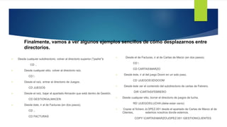 Finalmente, vamos a ver algunos ejemplos sencillos de cómo desplazarnos entre
directorios.
 Desde cualquier subdirectorio, volver al directorio superior ("padre"•).
CD ..
 Desde cualquier sitio, volver al directorio raíz.
CD 
 Desde el raíz, entrar al directorio de Juegos.
CD JUEGOS
 Desde el raíz, bajar al apartado Almacén que está dentro de Gestión.
CD GESTIONALMACEN
 Desde éste, ir al de Facturas (en dos pasos).
CD ..
CD FACTURAS
 Desde el de Facturas, ir al de Cartas de Marzo (en dos pasos).
CD 
CD CARTASMARZO
 Desde éste, ir al del juego Doom en un solo paso.
CD JUEGOS3DDOOM
 Desde éste ver el contenido del subdirectorio de cartas de Febrero.
DIR CARTASFEBRERO
 Desde cualquier sitio, borrar el directorio de juegos de lucha.
RD JUEGOSLUCHA (debe estar vacío)
 Copiar el fichero JLOPEZ.001 desde el apartado de Cartas de Marzo al de
Clientes, estemos nosotros donde estemos.
COPY CARTASMARZOJOPEZ.001 GESTIONCLIENTES
 