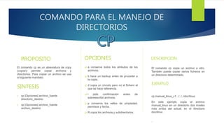 COMANDO PARA EL MANEJO DE
DIRECTORIOS
PROPOSITO
El comando cp es un abreviatura de copy
(copiar); permite copiar archivos y
directorios. Para copiar un archivo se usa
el siguiente mandato:
SINTESIS
 cp [Opciones] archivo_fuente
directorio_destino
 cp [Opciones] archivo_fuente
archivo_destino
OPCIONES
 a conserva todos los atributos de los
archivos.
 b hace un backup antes de proceder a
la copia.
 d copia un vínculo pero no el fichero al
que se hace referencia.
 i pide confirmación antes de
sobreescribir archivos.
 p conserva los sellos de propiedad,
permisos y fecha.
 R copia los archivos y subdirectorios.
DESCRIPCION
El comando cp copia un archivo a otro.
También puede copiar varios ficheros en
un directorio determinado.
.EJEMPLO
cp manual_linux_v1 ../../../doc/linux
En este ejemplo copia el archivo
manual_linux en un directorio dos niveles
más arriba del actual, en el directorio
doc/linux
.
 