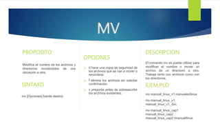 PROPOSITO
Modifica el nombre de los archivos y
directorios moviéndolos de una
ubicación a otra.
SINTAXIS
mv [Opciones] fuente destino
OPCIONES
 d hace una copia de seguridad de
los archivos que se van a mover o
renombrar.
 f elimina los archivos sin solicitar
confirmación.
 v pregunta antes de sobreescribir
los archivos existentes.
MV
DESCRIPCION
El comando mv se puede utilizar para
modificar el nombre o mover un
archivo de un directorio a otro.
Trabaja tanto con archivos como con
los directorios.
EJEM,PLO
mv manual_linux_v1 manuales/linux
mv manual_linux_v1
manual_linux_v1_doc
mv manual_linux_cap1
manual_linux_cap2
manual_linux_cap2 /manual/linux
 