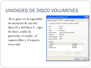 UNIDADES DE DISCO VOLUMENES  Sirve para ver la capacidad de memoria de uso del disco D y del disco C , tipo de disco ,estilo de partición, el estado , el espacio libre y el espacio reservado 