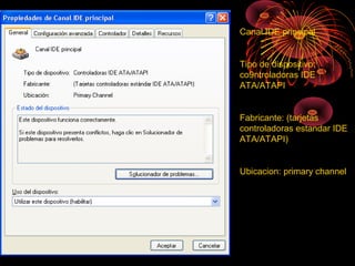 Canal IDE principal
Tipo de dispositivo:
co9ntroladoras IDE
ATA/ATAPI
Fabricante: (tarjetas
controladoras estandar IDE
ATA/ATAPI)
Ubicacion: primary channel
 