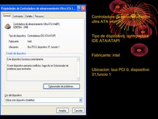 Controladora de almacenamiento
ultra ATA intel (R)
Tipo de dispositivo: controladora
IDE ATA/ATAPI
Fabricante: intel
Ubicacion: bus PCI 0, dispositivo
31,funcio 1
 