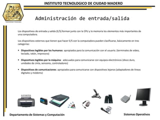 INSTITUTO TECNOLOGICO DE CIUDAD MADERO
Sistemas OperativosDepartamento de Sistemas y Computación
Los dispositivos de entrada y salida (E/S) forman junto con la CPU y la memoria los elementos más importantes de
una computadora.
Los dispositivos externos que tienen que hacer E/S con la computadora pueden clasificarse, básicamente en tres
categorías:
 Dispositivos legibles por los humanos: apropiados para la comunicación con el usuario. (terminales de video,
teclado, ratón, impresora)
 Dispositivos legibles por la máquina: adecuados para comunicarse con equipos electrónicos (disco duro,
unidades de cinta, sensores, controladores)
 Dispositivos de comunicaciones: apropiados para comunicarse con dispositivos lejanos (adaptadores de líneas
digitales y módems)
Administración de entrada/salida
 