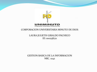 CORPORACION UNIVERSITARIA MINUTO DE DIOS

     LAURA JULIETH GIRALDO PACHECO
               ID. 000258721




    GESTION BASICA DE LA INFORMACION
                 NRC. 1042
 