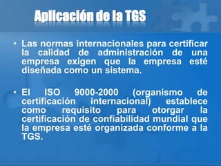 Aplicación de la TGS
• Las normas internacionales para certificar
la calidad de administración de una
empresa exigen que la empresa esté
diseñada como un sistema.
• El ISO 9000-2000 (organismo de
certificación internacional) establece
como requisito para otorgar la
certificación de confiabilidad mundial que
la empresa esté organizada conforme a la
TGS.
 