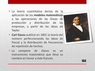 104
• La teoría cuantitativa deriva de la
aplicación de los modelos matemáticos
a las operaciones de las líneas de
producción y distribución de las
empresas, a partir de las ideas de
Taylor.
• Carl Gauss publicó en 1801 la teoría del
número perfeccionando las ideas de
Pascal y la distribución de frecuencias
de repetición de hechos.
• La campana de Gauss es un
instrumento matemático que lleva su
nombre en honor a éste francés.
 