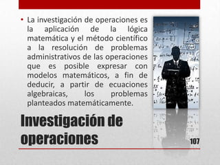 Investigación de
operaciones
• La investigación de operaciones es
la aplicación de la lógica
matemática y el método científico
a la resolución de problemas
administrativos de las operaciones
que es posible expresar con
modelos matemáticos, a fin de
deducir, a partir de ecuaciones
algebraicas, los problemas
planteados matemáticamente.
107
 
