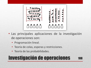 Investigación de operaciones
• Las principales aplicaciones de la investigación
de operaciones son:
• Programación lineal.
• Teoría de colas, esperas y restricciones.
• Teoría de las probabilidades.
108
 