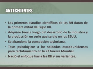 ANTECEDENTES
• Los primeros estudios científicos de las RH datan de
la primera mitad del siglo XX.
• Adquirió fuerza luego del desarrollo de la industria y
la producción en serie que se dio en los EEUU.
• Se abandona la concepción tayloriana.
• Tests psicológicos a los soldados estadounidenses
para reclutamiento en la 2ª Guerra Mundial.
• Nació el enfoque hacia las RH y sus variantes.
 
