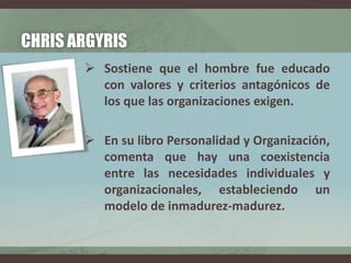 CHRIS ARGYRIS
 Sostiene que el hombre fue educado
con valores y criterios antagónicos de
los que las organizaciones exigen.
 En su libro Personalidad y Organización,
comenta que hay una coexistencia
entre las necesidades individuales y
organizacionales, estableciendo un
modelo de inmadurez-madurez.
 