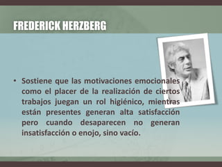 FREDERICK HERZBERG
• Sostiene que las motivaciones emocionales
como el placer de la realización de ciertos
trabajos juegan un rol higiénico, mientras
están presentes generan alta satisfacción
pero cuando desaparecen no generan
insatisfacción o enojo, sino vacío.
 